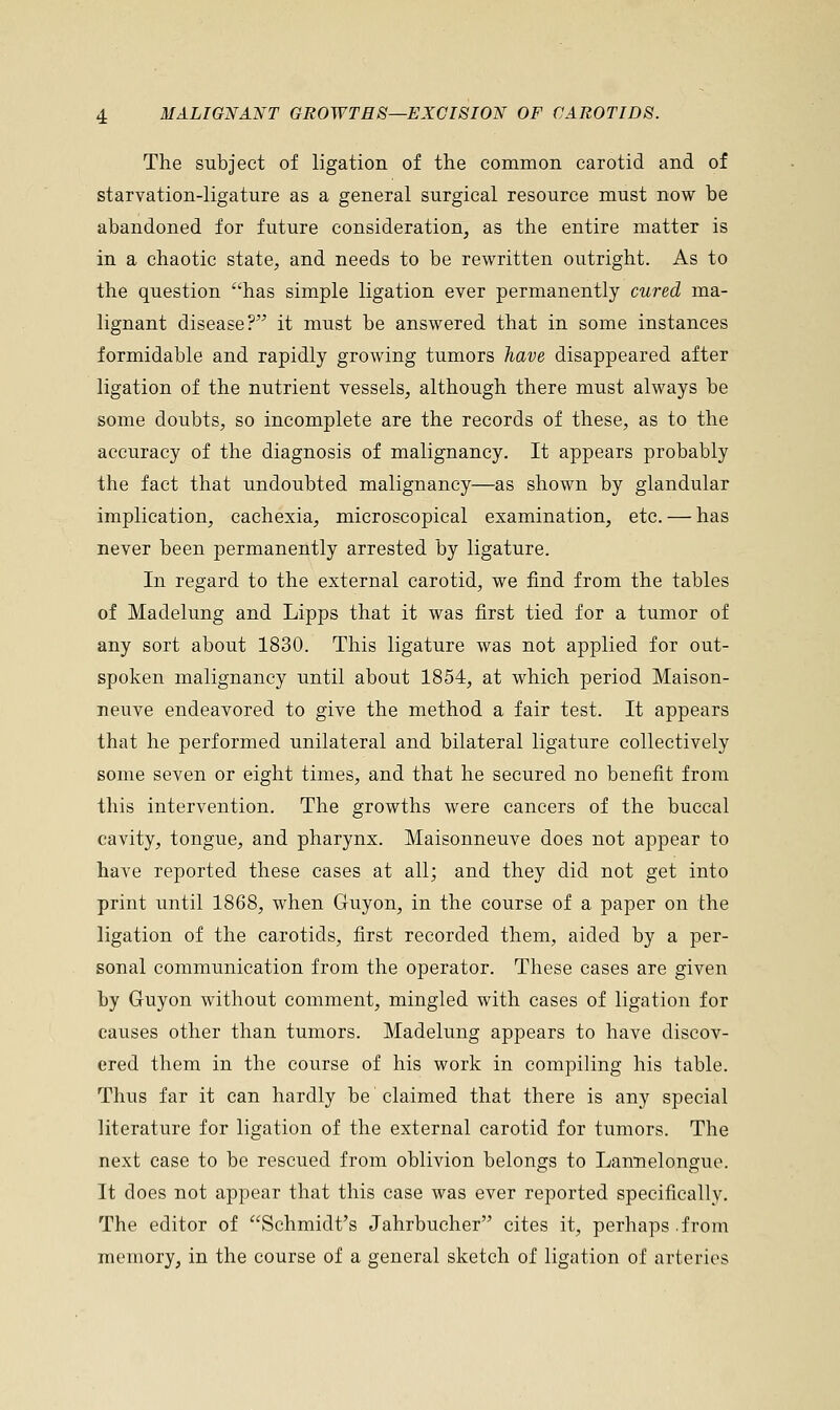 The subject of ligation of the common carotid and of starvation-ligature as a general surgical resource must now be abandoned for future consideration, as the entire matter is in a chaotic state, and needs to be rewritten outright. As to the question has simple ligation ever permanently cured ma- lignant disease? it must be answered that in some instances formidable and rapidly growing tumors have disappeared after ligation of the nutrient vessels, although there must always be some doubts, so incomplete are the records of these, as to the accuracy of the diagnosis of malignancy. It appears probably the fact that undoubted malignancy—as shown by glandular implication, cachexia, microscopical examination, etc. — has never been permanently arrested by ligature. In regard to the external carotid, we find from the tables of Madelung and Lipps that it was first tied for a tumor of any sort about 1830. This ligature was not applied for out- spoken malignancy until about 1854, at which period Maison- neuve endeavored to give the method a fair test. It appears that he performed unilateral and bilateral ligature collectively some seven or eight times, and that he secured no benefit from this intervention. The growths were cancers of the buccal cavity, tongue, and pharynx. Maisonneuve does not appear to have reported these cases at all; and they did not get into print until 1868, when Guyon, in the course of a paper on the ligation of the carotids, first recorded them, aided by a per- sonal communication from the operator. These cases are given by Guyon without comment, mingled with cases of ligation for causes other than tumors. Madelung appears to have discov- ered them in the course of his work in compiling his table. Thus far it can hardly be claimed that there is any special literature for ligation of the external carotid for tumors. The next case to be rescued from oblivion belongs to Lannelongue. It does not appear that this case was ever reported specifically. The editor of Schmidt's Jahrbucher cites it, perhaps .from memory, in the course of a general sketch of ligation of arteries