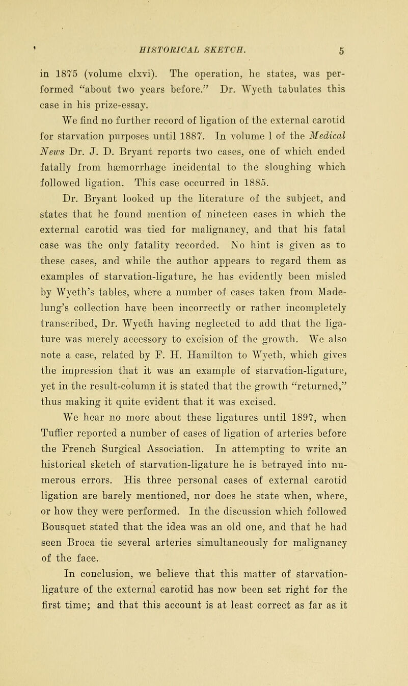 in 1875 (volume clxvi). The operation, he states, was per- formed about two years before. Dr. Wyeth tabulates this case in his prize-essay. We find no further record of ligation of the external carotid for starvation purposes until 1887. In volume 1 of the Medical News Dr. J. D. Bryant reports two cases, one of which ended fatally from haemorrhage incidental to the sloughing which followed ligation. This case occurred in 1885. Dr. Bryant looked up the literature of the subject, and states that he found mention of nineteen cases in which the external carotid was tied for malignancy, and that his fatal case was the only fatality recorded. No hint is given as to these cases, and while the author appears to regard them as examples of starvation-ligature, he has evidently been misled by Wyeth's tables, where a number of cases taken from Made- lung's collection have been incorrectly or rather incompletely transcribed, Dr. Wyeth having neglected to add that the liga- ture was merely accessory to excision of the growth. We also note a case, related by F. H. Hamilton to Wyeth, which gives the impression that it was an example of starvation-ligature, yet in the result-column it is stated that the growth returned, thus making it quite evident that it was excised. We hear no more about these ligatures until 1897, when Tuffier reported a number of cases of ligation of arteries before the French Surgical Association. In attempting to write an historical sketch of starvation-ligature he is betrayed into nu- merous errors. His three personal cases of external carotid ligation are barely mentioned, nor does he state when, where, or how they were performed. In the discussion which followed Bousquet stated that the idea was an old one, and that he had seen Broca tie several arteries simultaneously for malignancy of the face. In conclusion, we believe that this matter of starvation- ligature of the external carotid has now been set right for the first time; and that this account is at least correct as far as it