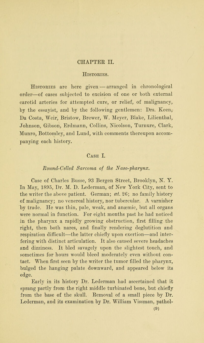 CHAPTER II. HlSTOKIES. Histories are here given — arranged in chronological order—of cases subjected to excision of one or both external carotid arteries for attempted cure, or relief, of malignancy, by the essayist, and by the following gentlemen: Drs. Keen, Da Costa, Weir, Bristow, Brewer, W. Meyer, Blake, Lilienthal, Johnson, Gibson, Erdmann, Collins, Mcolson, Turnure, Clark, Munro, Bottomley, and Lund, with comments thereupon accom- panying each history. Case I. Round-Celled Sarcoma of the Naso-pharynx. Case of Charles Busse, 93 Bergen Street, Brooklyn, 1ST. Y. In May, 1895, Dr. M. D. Lederman, of New York City, sent to the writer the above patient. German; cet.26; no family history of malignancy; no venereal history, nor tubercular. A varnisher by trade. He was thin, pale, weak, and ansemic, but all organs were normal in function. For eight months past he had noticed in the pharynx a rapidly growing obstruction, first filling the right, then both nares, and finally rendering deglutition and respiration difficult—the latter chiefly upon exertion—and inter- fering with distinct articulation. It also caused severe headaches and dizziness. It bled savagely upon the slightest touch, and sometimes for hours would bleed moderately even without con- tact. When first seen by the writer the tumor filled the pharynx, bulged the hanging palate downward, and appeared below its edge. Early in its history Dr. Lederman had ascertained that it sprang partly from the right middle turbinated bone, but chiefly from the base of the skull. Eemoval of a small piece by Dr. Lederman, and its examination by Dr. William Vissman, pathol-