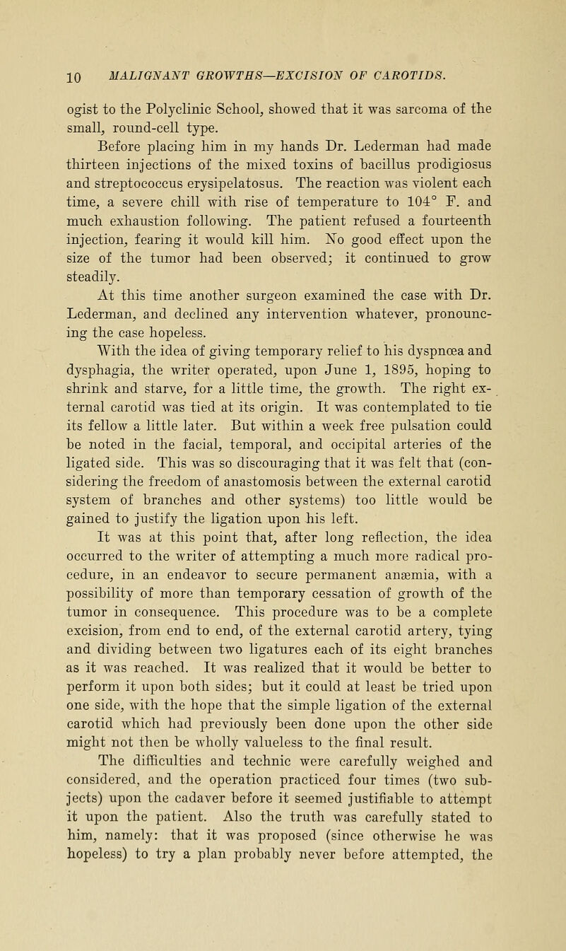 ogist to the Polyclinic School, showed that it was sarcoma of the small, round-cell type. Before placing him in my hands Dr. Lederman had made thirteen injections of the mixed toxins of hacillus prodigiosus and streptococcus erysipelatosus. The reaction was violent each time, a severe chill with rise of temperature to 104° F. and much exhaustion following. The patient refused a fourteenth injection, fearing it would kill him. No good effect upon the size of the tumor had been observed; it continued to grow steadily. At this time another surgeon examined the case with Dr. Lederman, and declined any intervention whatever, pronounc- ing the case hopeless. With the idea of giving temporary relief to his dyspnoea and dysphagia, the writer operated, upon June 1, 1895, hoping to shrink and starve, for a little time, the growth. The right ex- ternal carotid was tied at its origin. It was contemplated to tie its fellow a little later. But within a week free pulsation could be noted in the facial, temporal, and occipital arteries of the ligated side. This was so discouraging that it was felt that (con- sidering the freedom of anastomosis between the external carotid system of branches and other systems) too little would be gained to justify the ligation upon his left. It was at this point that, after long reflection, the idea occurred to the writer of attempting a much more radical pro- cedure, in an endeavor to secure permanent anaemia, with a possibility of more than temporary cessation of growth of the tumor in consequence. This procedure was to be a complete excision, from end to end, of the external carotid artery, tying and dividing between two ligatures each of its eight branches as it was reached. It was realized that it would be better to perform it upon both sides; but it could at least be tried upon one side, with the hope that the simple ligation of the external carotid which had previously been done upon the other side might not then be wholly valueless to the final result. The difficulties and technic were carefully weighed and considered, and the operation practiced four times (two sub- jects) upon the cadaver before it seemed justifiable to attempt it upon the patient. Also the truth was carefully stated to him, namely: that it was proposed (since otherwise he was hopeless) to try a plan probably never before attempted, the