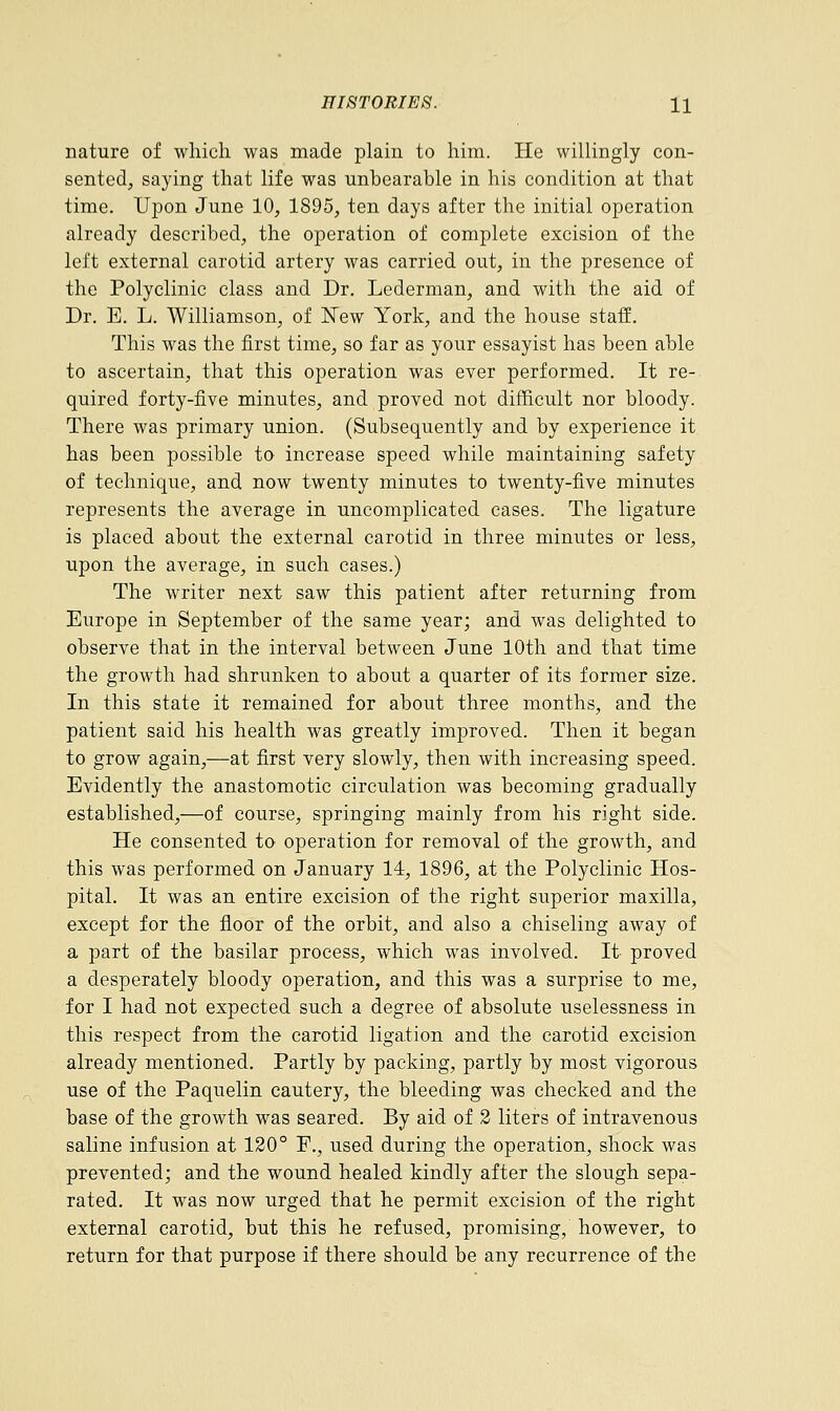 nature of which was made plain to him. He willingly con- sented, saying that life was unbearable in his condition at that time. Upon June 10, 1895, ten days after the initial operation already described, the operation of complete excision of the left external carotid artery was carried out, in the presence of the Polyclinic class and Dr. Lederman, and with the aid of Dr. E. L. Williamson, of New York, and the house staff. This was the first time, so far as your essayist has been able to ascertain, that this operation was ever performed. It re- quired forty-five minutes, and proved not difficult nor bloody. There was primary union. (Subsequently and by experience it has been possible to increase speed while maintaining safety of technique, and now twenty minutes to twenty-five minutes represents the average in uncomplicated cases. The ligature is placed about the external carotid in three minutes or less, upon the average, in such cases.) The writer next saw this patient after returning from Europe in September of the same year; and was delighted to observe that in the interval between June 10th and that time the growth had shrunken to about a quarter of its former size. In this state it remained for about three months, and the patient said his health was greatly improved. Then it began to grow again,—at first very slowly, then with increasing speed. Evidently the anastomotic circulation was becoming gradually established,—of course, springing mainly from his right side. He consented to operation for removal of the growth, and this was performed on January 14, 1896, at the Polyclinic Hos- pital. It was an entire excision of the right superior maxilla, except for the floor of the orbit, and also a chiseling away of a part of the basilar process, which was involved. It proved a desperately bloody operation, and this was a surprise to me, for I had not expected such a degree of absolute uselessness in this respect from the carotid ligation and the carotid excision already mentioned. Partly by packing, partly by most vigorous use of the Paquelin cautery, the bleeding was checked and the base of the growth was seared. By aid of 2 liters of intravenous saline infusion at 120° F., used during the operation, shock was prevented; and the wound healed kindly after the slough sepa- rated. It was now urged that he permit excision of the right external carotid, but this he refused, promising, however, to return for that purpose if there should be any recurrence of the