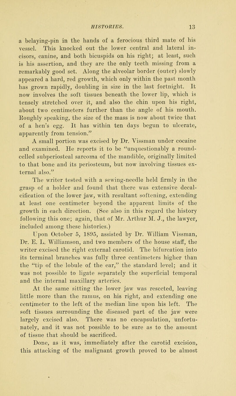 a belaying-pin in the hands of a ferocious third mate of his vessel. This knocked out the lower central and lateral in- cisors, canine, and both bicuspids on his right; at least, such is his assertion, and they are the only teeth missing from a remarkably good set. Along the alveolar border (outer) slowly appeared a hard, red growth, which only within the past month has grown rapidly, doubling in size in the last fortnight. It now involves the soft tissues beneath the lower lip, which is tensely stretched over it, and also the chin upon his right, about two centimeters further than the angle of his mouth. Roughly speaking, the size of the mass is now about twice that of a hen's egg. It has within ten days begun to ulcerate, apparently from tension. A small portion was excised by Dr. Vissman under cocaine and examined. He reports it to be unquestionably a round- celled subperiosteal sarcoma of the mandible, originally limited to that bone and its periosteum, but now involving tissues ex- ternal also. The writer tested with a sewing-needle held firmly in the grasp of a holder and found that there was extensive decal- cification of the lower jaw, with resultant softening, extending at least one centimeter beyond the apparent limits of the growth in each direction. (See also in this regard the history following this one; again, that of Mr. Arthur M. J., the lawyer, included among these histories.) Upon October 5, 1895, assisted by Dr. William Vissman, Dr. E. L. Williamson, and two members of the house staff, the writer excised the right external carotid. The bifurcation into its terminal branches was fully three centimeters higher than the tip of the lobule of the ear, the standard level; and it was not possible to ligate separately the superficial temporal and the internal maxillary arteries. At the same sitting the lower jaw was resected, leaving little more than the ramus, on his right, and extending one centimeter to the left of the median line upon his left. The soft tissues surrounding the diseased part of the jaw were largely excised also. There was no encapsulation, unfortu- nately, and it was not possible to be sure as to the amount of tissue that should be sacrificed. Done, as it was, immediately after the carotid excision, this attacking of the malignant growth proved to be almost