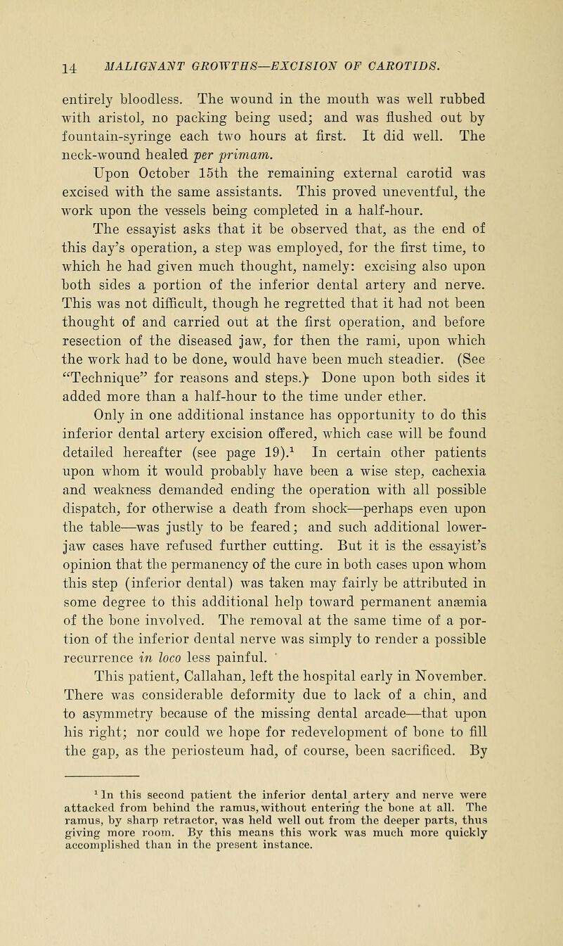 entirely bloodless. The wound in the mouth was well rubbed with aristol, no packing being used; and was flushed out by fountain-syringe each two hours at first. It did well. The neck-wound healed per primam. Upon October 15th the remaining external carotid was excised with the same assistants. This proved uneventful, the work upon the vessels being completed in a half-hour. The essayist asks that it be observed that, as the end of this day's operation, a step was employed, for the first time, to which he had given much thought, namely: excising also upon both sides a portion of the inferior dental artery and nerve. This was not difficult, though he regretted that it had not been thought of and carried out at the first operation, and before resection of the diseased jaw, for then the rami, upon which the work had to be done, would have been much steadier. (See Technique for reasons and steps.)- Done upon both sides it added more than a half-hour to the time under ether. Only in one additional instance has opportunity to do this inferior dental artery excision offered, which case will be found detailed hereafter (see page 19).1 In certain other patients upon whom it would probably have been a wise step, cachexia and weakness demanded ending the operation with all possible dispatch, for otherwise a death from shock—perhaps even upon the table—was justly to be feared; and such additional lower- jaw cases have refused further cutting. But it is the essayist's opinion that the permanency of the cure in both cases upon whom this step (inferior dental) was taken may fairly be attributed in some degree to this additional help toward permanent ansemia of the bone involved. The removal at the same time of a por- tion of the inferior dental nerve was simply to render a possible recurrence in loco less painful. This patient, Callahan, left the hospital early in November. There was considerable deformity due to lack of a chin, and to asymmetry because of the missing dental arcade—that upon his right; nor could we hope for redevelopment of bone to fill the gap, as the periosteum had, of course, been sacrificed. By 1 In this second patient the inferior dental artery and nerve were attacked from behind the ramus, without entering the bone at all. The ramus, by sharp retractor, was held well out from the deeper parts, thus giving more room. By this means this work was much more quickly accomplished than in the present instance.