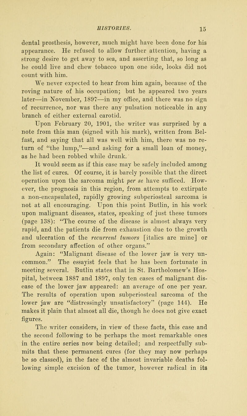 dental prosthesis, however, much might have been done for his appearance. He refused to allow further attention, having a strong desire to get away to sea, and asserting that, so long as he could live and chew tobacco upon one side, looks did not count with him. We never expected to hear from him again, because of the roving nature of his occupation; but he appeared two years later—in November, 1897—in my office, and there was no sign of recurrence, nor was there any pulsation noticeable in any branch of either external carotid. Upon February 20, 1901, the writer was surprised by a note from this man (signed with his mark), written from Bel- fast, and saying that all was well with him, there was no re- turn of the lump,—and asking for a small loan of money, as he had been robbed while drunk.' It would seem as if this case may be safely included among the list of cures. Of course, it is barely possible that the direct operation upon the sarcoma might per se have sufficed. How- ever, the prognosis in this region, from attempts to extirpate a non-encapsulated, rapidly growing subperiosteal sarcoma is not at all encouraging. Upon this point Butlin, in his work upon malignant diseases, states, speaking of just these tumors (page 138): The course of the disease is almost always very rapid, and the patients die from exhaustion due to the growth and ulceration of the recurrent tumors [italics are mine] or from secondary affection of other organs. Again: Malignant disease of the lower jaw is very un- common. The essayist feels that he has been fortunate in meeting several. Butlin states that in St. Bartholomew's Hos- pital, between 1887 and 1897, only ten cases of malignant dis- ease of the lower jaw appeared: an average of one per year. The results of operation upon subperiosteal sarcoma of the lower jaw are distressingly unsatisfactory (page 144). He makes it plain that almost all die, though he does not give exact figures. The writer considers, in view of these facts, this case and the second following to be perhaps the most remarkable ones in the entire series now being detailed; and respectfully sub- mits that these permanent cures (for they may now perhaps be so classed), in the face of the almost invariable deaths fol- lowing simple excision of the tumor, however radical in its