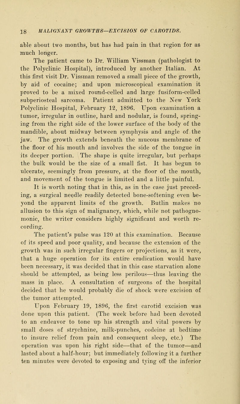 able about two months, but has had pain in that region for as much longer. The patient came to Dr. William Vissman (pathologist to the Polyclinic Hospital), introduced by another Italian. At this first visit Dr. Vissman removed a small piece of the growth, by aid of cocaine; and upon microscopical examination it proved to be a mixed round-celled and large fusiform-celled subperiosteal sarcoma. Patient admitted to the New York Polyclinic Hospital, February 12, 1896. Upon examination a tumor, irregular in outline, hard and nodular, is found, spring- ing from the right side of the lower surface of the body of the mandible, about midway between symphysis and angle of.the jaw. The growth extends beneath the mucous membrane of the floor of his mouth and involves the side of the tongue in its deeper portion. The shape is quite irregular, but perhaps the bulk would be the size of a small fist. It has begun to ulcerate, seemingly from pressure, at the floor of the mouth, and movement of the tongue is limited and a little painful. It is worth noting that in this, as in the case just preced- ing, a surgical needle readily detected bone-softening even be- yond the apparent limits of the growth. Butlin makes no allusion to this sign of malignancy, which, while not pathogno- monic, the writer considers highly significant and worth re- cording. The patient's pulse was 120 at this examination. Because of its speed and poor quality, and because the extension of the growth was in such irregular fingers or projections, as it were, that a huge operation for its entire eradication would have been necessary, it was decided that in this case starvation alone should be attempted, as being less perilous—thus leaving the mass in place. A consultation of surgeons of the hospital decided that he would probably die of shock were excision of the tumor attempted. Upon February 19, 1896, the first carotid excision was done upon this patient. (The week before had been devoted to an endeavor to tone up his strength and vital powers by small doses of strychnine, milk-punches, codeine at bedtime to insure relief from pain and consequent sleep, etc.) The operation was upon his right side—that of the tumor—and lasted about a half-hour; but immediately following it a further ten minutes were devoted to exposing and tying off the inferior