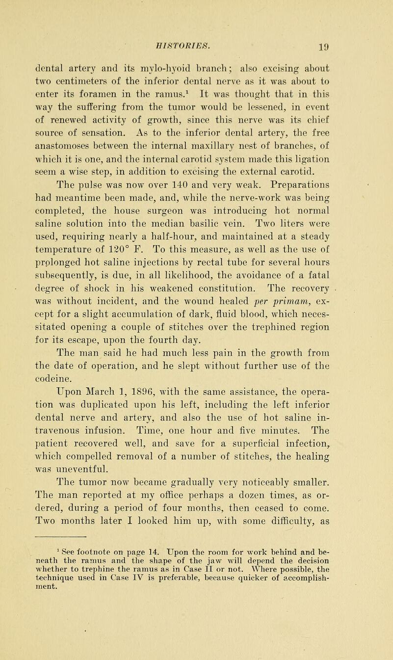dental artery and its mylohyoid branch; also excising about two centimeters of the inferior dental nerve as it was about to enter its foramen in the ramus.1 It was thought that in this way the suffering from the tumor would be lessened, in event of renewed activity of growth, since this nerve was its chief source of sensation. As to the inferior dental artery, the free anastomoses between the internal maxillary nest of branches, of which it is one, and the internal carotid system made this ligation seem a wise step, in addition to excising the external carotid. The pulse was now over 140 and very weak. Preparations had meantime been made, and, while the nerve-work was being completed, the house surgeon was introducing hot normal saline solution into the median basilic vein. Two liters were used, requiring nearly a half-hour, and maintained at a steady temperature of 120° F. To this measure, as well as the use of prolonged hot saline injections by rectal tube for several hours subsequently, is due, in all likelihood, the avoidance of a fatal degree of shock in his weakened constitution. The recovery was without incident, and the wound healed per primam, ex- cept for a slight accumulation of dark, fluid blood, which neces- sitated opening a couple of stitches over the trephined region for its escape, upon the fourth day. The man said he had much less pain in the growth from the date of operation, and he slept without further use of the codeine. Upon March 1, 1896, with the same assistance, the opera- tion was duplicated upon his left, including the left inferior dental nerve and artery, and also the use of hot saline in- travenous infusion. Time, one hour and five minutes. The patient recovered well, and save for a superficial infection, which compelled removal of a number of stitches, the healing was uneventful. The tumor now became gradually very noticeably smaller. The man reported at my office perhaps a dozen times, as or- dered, during a period of four months, then ceased to come. Two months later I looked him up, with some difficulty, as 1 See footnote on page 14. Upon the room for work behind and be- neath the ramus and the shape of the jaw will depend the decision whether to trephine the ramus as in Case II or not. Where possible, the technique used in Case IV is preferable, because quicker of accomplish- ment.