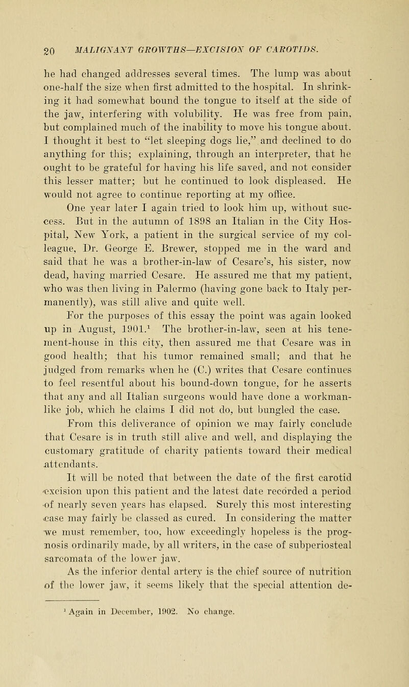 he had changed addresses several times. The lump was about one-half the size when first admitted to the hospital. In shrink- ing it had somewhat bound the tongue to itself at the side of the jaw, interfering with volubility. He was free from pain, but complained much of the inability to move his tongue about. I thought it best to let sleeping dogs lie,.and declined to do anything for this; explaining, through an interpreter, that he ought to be grateful for having his life saved, and not consider this lesser matter; but he continued to look displeased. He would not agree to continue reporting at my office. One year later I again tried to look him up, without suc- cess. But in the autumn of 1898 an Italian in the City Hos- pital, New York, a patient in the surgical service of my col- league, Dr. George E. Brewer, stopped me in the ward and said that he was a brother-in-law of Cesare's, his sister, now dead, having married Cesare. He assured me that my patient, who was then living in Palermo (having gone back to Italy per- manently), was still alive and quite well. For the purposes of this essay the point was again looked up in August, 1901.1 The brother-in-law, seen at his tene- ment-house in this city, then assured me that Cesare was in good health; that his tumor remained small; and that he judged from remarks when he (C.) writes that Cesare continues to feel resentful about his bound-down tongue, for he asserts that any and all Italian surgeons would have done a workman- like job, which he claims I did not do, but bungled the case. From this deliverance of opinion we may fairly conclude that Cesare is in truth still alive and well, and displaying the customary gratitude of charity patients toward their medical .attendants. It will be noted that between the date of the first carotid excision upon this patient and the latest date recorded a period ■of nearly seven years has elapsed. Surely this most interesting >case may fairly be classed as cured. In considering the matter -we must remember, too, how exceedingly hopeless is the prog- nosis ordinarily made, by all writers, in the case of subperiosteal sarcomata of the lower jaw. As the inferior dental artery is the chief source of nutrition of the lower jaw, it seems likely that the special attention de- Again in December, 1902. No change.