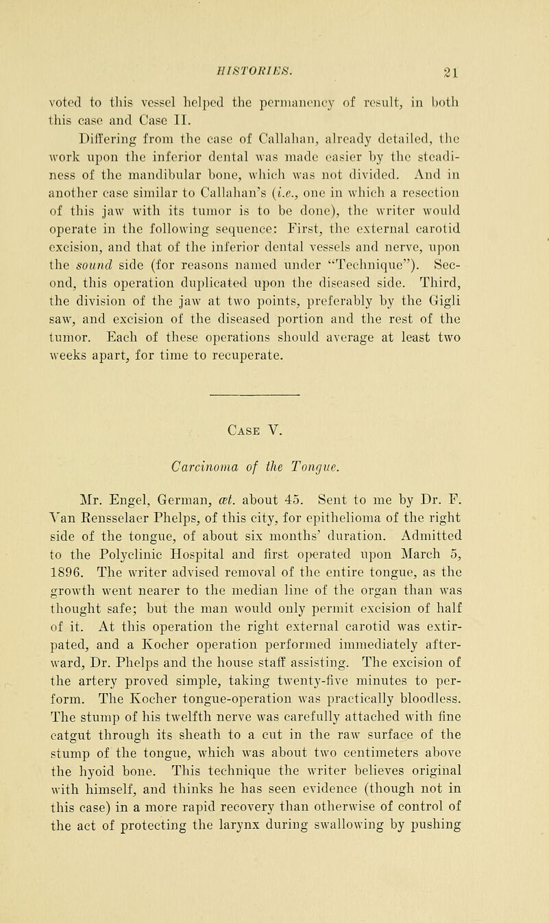 voted to this vessel helped the permanency of result, in both this case and Case II. Differing from the case of Callahan, already detailed, the work upon the inferior dental was made easier hy the steadi- ness of the mandibular bone, which was not divided. And in another case similar to Callahan's (i.e., one in which a resection of this jaw with its tumor is to be done), the writer would operate in the following sequence: First, the external carotid excision, and that of the inferior dental vessels and nerve, upon the sound side (for reasons named under Technique). Sec- ond, this operation duplicated upon the diseased side. Third, the division of the jaw at two points, preferably hy the Gigli saw, and excision of the diseased portion and the rest of the tumor. Each of these operations should average at least two weeks apart, for time to recuperate. Case V. Carcinoma of the Tongue. Mr. Engel, German, cet. about 45. Sent to me by Dr. P. Van Rensselaer Phelps, of this city, for epithelioma of the right side of the tongue, of about six months' duration. Admitted to the Polyclinic Hospital and first operated upon March 5, 1896. The writer advised removal of the entire tongue, as the growth went nearer to the median line of the organ than was thought safe; but the man would only permit excision of half of it. At this operation the right external carotid was extir- pated, and a Kocher operation performed immediately after- ward, Dr. Phelps and the house staff assisting. The excision of the artery proved simple, taking twenty-five minutes to per- form. The Kocher tongue-operation was practically bloodless. The stump of his twelfth nerve was carefully attached with fine catgut through its sheath to a cut in the raw surface of the stump of the tongue, which was about two centimeters above the hyoid bone. This technique the writer believes original with himself, and thinks he has seen evidence (though not in this case) in a more rapid recovery than otherwise of control of the act of protecting the larynx during swallowing by pushing