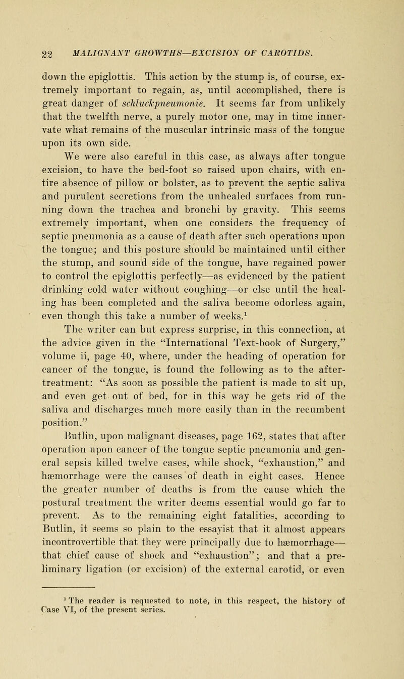down the epiglottis. This action hy the stump is, of course, ex- tremely important to regain, as, until accomplished, there is great danger of schluchpneumonie. It seems far from unlikely that the twelfth nerve, a purely motor one, may in time inner- vate what remains of the muscular intrinsic mass of the tongue upon its own side. We were also careful in this case, as always after tongue excision, to have the bed-foot so raised upon chairs, with en- tire absence of pillow or bolster, as to prevent the septic saliva and purulent secretions from the unhealed surfaces from run- ning down the trachea and bronchi by gravity. This seems extremely important, when one considers the frequency of septic pneumonia as a cause of death after such operations upon the tongue; and this posture should be maintained until either the stump, and sound side of the tongue, have regained power to control the epiglottis perfectly—as evidenced by the patient drinking cold water without coughing—or else until the heal- ing has been completed and the saliva become odorless again, even though this take a number of weeks.1 The writer can but express surprise, in this connection, at the advice given in the International Text-book of Surgery, volume ii, page 40, where, under the heading of operation for cancer of the tongue, is found the following as to the after- treatment: As soon as possible the patient is made to sit up, and even get out of bed, for in this way he gets rid of the saliva and discharges much more easily than in the recumbent position. Butlin, upon malignant diseases, page 162, states that after operation upon cancer of the tongue septic pneumonia and gen- eral sepsis killed twelve cases, while shock, exhaustion, and haemorrhage were the causes of death in eight cases. Hence the greater number of deaths is from the cause which the postural treatment the writer deems essential would go far to prevent. As to the remaining eight fatalities, according to Butlin, it seems so plain to the essayist that it almost appears incontrovertible that they were principally due to haemorrhage— that chief cause of shock and exhaustion; and that a pre- liminary ligation (or excision) of the external carotid, or even 1 The reader is requested to note, in this respect, the history of Case VI, of the present series.