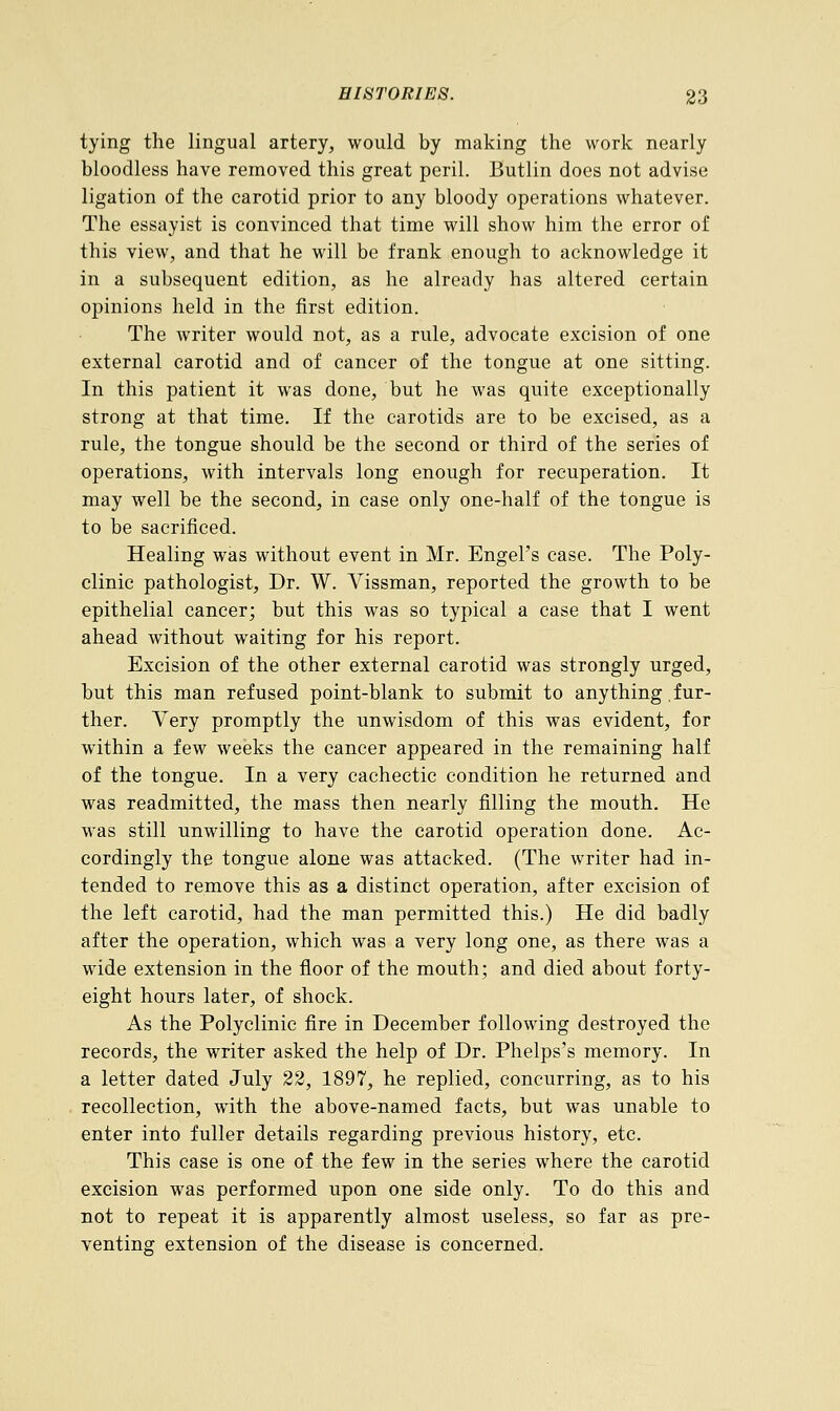 tying the lingual artery, would by making the work nearly bloodless have removed this great peril. Butlin does not advise ligation of the carotid prior to any bloody operations whatever. The essayist is convinced that time will show him the error of this view, and that he will be frank enough to acknowledge it in a subsequent edition, as he already has altered certain opinions held in the first edition. The writer would not, as a rule, advocate excision of one external carotid and of cancer of the tongue at one sitting. In this patient it was done, but he was quite exceptionally strong at that time. If the carotids are to be excised, as a rule, the tongue should be the second or third of the series of operations, with intervals long enough for recuperation. It may well be the second, in case only one-half of the tongue is to be sacrificed. Healing was without event in Mr. Engel's case. The Poly- clinic pathologist, Dr. W. Vissman, reported the growth to be epithelial cancer; but this was so typical a case that I went ahead without waiting for his report. Excision of the other external carotid was strongly urged, but this man refused point-blank to submit to anything .fur- ther. Very promptly the unwisdom of this was evident, for within a few weeks the cancer appeared in the remaining half of the tongue. In a very cachectic condition he returned and was readmitted, the mass then nearly filling the mouth. He was still unwilling to have the carotid operation done. Ac- cordingly the tongue alone was attacked. (The writer had in- tended to remove this as a distinct operation, after excision of the left carotid, had the man permitted this.) He did badly after the operation, which was a very long one, as there was a wide extension in the floor of the mouth; and died about forty- eight hours later, of shock. As the Polyclinic fire in December following destroyed the records, the writer asked the help of Dr. Phelps's memory. In a letter dated July 22, 1897, he replied, concurring, as to his recollection, with the above-named facts, but was unable to enter into fuller details regarding previous history, etc. This case is one of the few in the series where the carotid excision was performed upon one side only. To do this and not to repeat it is apparently almost useless, so far as pre- venting extension of the disease is concerned.