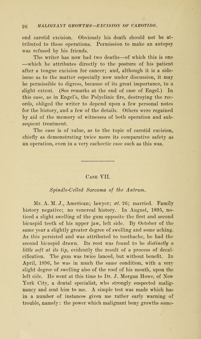 ond carotid excision. Obviously his death should not be at- tributed to these operations. Permission to make an autopsy was refused by his friends. The writer has now had two deaths—of which this is one —which he attributes directly to the posture of his patient after a tongue excision for cancer; and, although it is a side- issue as to the matter especially now under discussion, it may be permissible to digress, because of its great importance, to a slight extent. (See remarks at the end of case of Engel.) In this case, as in EngeFs, the Polyclinic fire, destroying the rec- ords, obliged the writer to depend upon a few personal notes for the history, and a few of the details. Others were regained by aid of the memory of witnesses of both operation and sub- sequent treatment. The case is of value, as to the topic of carotid excision, chiefly as demonstrating twice more its comparative safety as an operation, even in a very cachectic case such as this was. Case VII. Spindle-Celled Sarcoma of the Antrum. Mr. A. M. J., American; lawyer; cet. 26; married. Family history negative; no venereal history. In August, 1895, no- ticed a slight swelling of the gum opposite the first and second bicuspid teeth of his upper jaw, left side. By October of the same year a slightly greater degree of swelling and some aching. As this persisted and was attributed to toothache, he had the second bicuspid drawn. Its root was found to be distinctly a little soft at its tip, evidently the result of a process of decal- cification. The gum was twice lanced, but without benefit. In April, 1896, he was in much the same condition, with a very slight degree of swelling also of the roof of his mouth, upon the left side. He went at this time to Dr. J. Morgan Howe, of New York City, a dental specialist, who strongly suspected malig- nancy and sent him to me. A simple test was made which has in a number of instances given me rather early warning of trouble, namely: the power which malignant bony growths some-