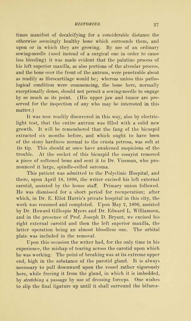 times manifest of decalcifying for a considerable distance the otherwise seemingly healthy bone which surrounds them, and upon or in which they are growing. By use of an ordinary sewing-needle (used instead of a surgical one in order to cause less bleeding) it was made evident that the palatine process of his left superior maxilla, as also portions of the alveolar process, and the bone over the front of the antrum, were penetrable about as readily as fibrocartilage would be; whereas unless this patho- logical condition were commencing, the bone here, normally exceptionally dense, should not permit a sewing-needle to engage by so much as its point. (His upper jaw and tumor are pre- served for the inspection of any who may be interested in this matter.) It was now readily discovered in this way, also by electric- light test, that the entire antrum was filled with a solid new growth. It will be remembered that the fang of the bicuspid extracted six months before, and which ought to have been of the stony hardness normal to the crusta petrosa, was soft at its tip. This should at once have awakened suspicions of the trouble. At the socket of this bicuspid the essayist removed a piece of softened bone and sent it to Dr. Vissman, who pro- nounced it large, spindle-celled sarcoma. This patient was admitted to the Polyclinic Hospital, and there, upon April 18, 1896, the writer excised his left external carotid, assisted by the house staff. Primary union followed. He was dismissed for a short period for recuperation; after which, in Dr. E. Eliot Harris's private hospital in this city, the work was resumed and completed. Upon May 2, 1896, assisted by Dr. Howard Gillespie Myers and Dr. Edward L. Williamson, and in the presence of Prof. Joseph D. Bryant, we excised his right external carotid and then the left superior maxilla, the latter operation being an almost bloodless one. The orbital plate was included in the removal. Upon this occasion the writer had, for the only time in his experience, the mishap of tearing across the carotid upon which he was working. The point of breaking was at its extreme upper end, high in the substance of the parotid gland. It is always necessary to pull downward upon the vessel rather vigorously here, while freeing it from the gland, in which it is imbedded, by stretching a passage by use of dressing forceps. One wishes to slip the final ligature up until it shall surround the bifurca-