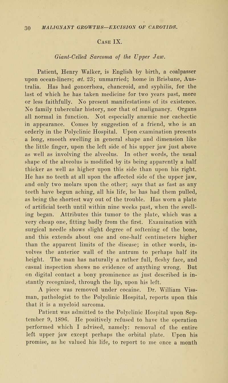 Case IX. Giant-Celled Sarcoma of the Upper Jaw. Patient, Henry Walker, is English by birth, a coalpasser upon ocean-liners; cet. 23; unmarried; home in Brisbane, Aus- tralia. Has had gonorrhoea, chancroid, and syphilis, for the last of which he has taken medicine for two years past, more or less faithfully. No present manifestations of its existence. No family tubercular history, nor that of malignancy. Organs all normal in function. Not especially anaemic nor cachectic in appearance. Comes by suggestion of a friend, who is an orderly in the Polyclinic Hospital. Upon examination presents a long, smooth swelling in general shape and dimension like the little finger, upon the left side of his upper jaw just above as well as involving the alveolus. In other words, the usual shape of the alveolus is modified by its being apparently a half thicker as well as higher upon this side than upon his right. He has no teeth at all upon the affected side of the upper jaw, and only two molars upon the other; says that as fast as any teeth have begun aching, all his life, he has had them pulled, as being the shortest way out of the trouble. Has worn a plate of artificial teeth until within nine weeks past, when the swell- ing began. Attributes this tumor to the plate, which was a very cheap one, fitting badly from the first. Examination with surgical needle shows slight degree of softening of the bone, and this extends about one and one-half centimeters higher than the apparent limits of the disease; in other words, in- volves the anterior wall of the antrum to perhaps half its height. The man has naturally a rather full, fleshy face, and casual inspection shows no evidence of anything wrong. But on digital contact a bony prominence as just described is in- stantly recognized, through the lip, upon his left. A piece was removed under cocaine. Dr. William Viss- man, pathologist to the Polyclinic Hospital, reports upon this that it is a myeloid sarcoma. Patient was admitted to the Polyclinic Hospital upon Sep- tember 9, 1896. He positively refused to have the operation performed which I advised, namely: removal of the entire left upper jaw except perhaps the orbital plate. Upon his promise, as he valued his life, to report to me once a month