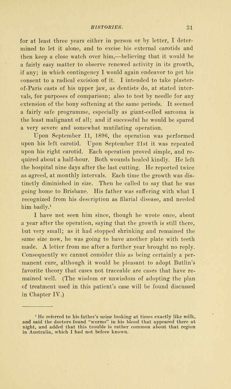 for at least three years either in person or by letter, I deter- mined to let it alone, and to excise his external carotids and then keep a close watch over him,—believing that it would be a fairly easy matter to observe renewed activity in its growth, if any; in which contingency I would again endeavor to get his consent to a radical excision of it. I intended to take plaster- of-Paris casts of his upper jaw, as dentists do, at stated inter- vals, for purposes of comparison; also to test by needle for any extension of the bony softening at the same periods. It seemed a fairly safe programme, especially as giant-celled sarcoma is the least malignant of all; and if successful he would be spared a very severe and somewhat mutilating operation. Upon September 11, 1896, the operation was performed upon his left carotid. Upon September 21st it was repeated upon his right carotid. Each operation proved simple, and re- quired about a half-hour. Both wounds healed kindly. He left the hospital nine days after the last cutting. He reported twice as agreed, at monthly intervals. Each time the growth was dis- tinctly diminished in size. Then he called to say that he was going home to Brisbane. His father was suffering with what I recognized from his description as filarial disease, and needed him badly.1 I have not seen him since, though he wrote once, about a year after the operation, saying that the growth is still there, but very small; as it had stopped shrinking and remained the same size now, he was going to have another plate with teeth made. A letter from me after a further year brought no reply. Consequently we cannot consider this as being certainly a per- manent cure, although it would be pleasant to adopt Butlin's favorite theory that cases not traceable are cases that have re- mained well. (The wisdom or unwisdom of adopting the plan of treatment used in this patient's case will be found discussed in Chapter IV.) 1 He referred to his father's urine looking at times exactly like milk, and said the doctors found worms in his blood that appeared there at night, and added that this trouble is rather common about that region in Australia, which I had not before known.