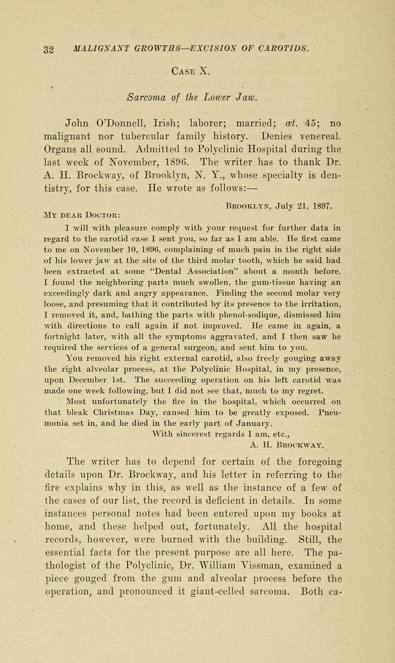 Case X. Sarcoma of the Lower Jaw. John O'Donnell, Irish; laborer; married; wt. 45; no malignant nor tubercular family history. Denies venereal. Organs all sound. Admitted to Polyclinic Hospital during the last week of November, 1896. The writer has to thank Dr. A. H. Brockway, of Brooklyn, N. Y., whose specialty is den- tistry, for this case. He wrote as follows:— Brooklyn, July 21, 1897. My dear Doctor: I will with pleasure comply with your request for further data in regard to the carotid case I sent you, so far as I am able. He first came to me on November 10, 1896, complaining of much pain in the right side of his lower jaw at the site of the third molar tooth, which he said had been extracted at some Dental Association about a month before. I found the neighboring parts much swollen, the gum-tissue having an exceedingly dark and angry appearance. Finding the second molar very loose, and presuming that it contributed by its presence to the irritation, I removed it, and, bathing the parts with phenol-sodique, dismissed him with directions to call again if not improved. He came in again, a fortnight later, with all the symptoms aggravated, and I then saw he required the services of a general surgeon, and sent him to you. You removed his right external carotid, also freely gouging away the right alveolar process, at the Polyclinic Hospital, in my presence, upon December 1st. The succeeding operation on his left carotid was made one week following, but I did not see that, much to my regret. Most unfortunately the fire in the hospital, which occurred on that bleak Christmas Day, caused him to be greatly exposed. Pneu- monia set in, and he died in the early part of January. With sincerest regards I am, etc., A. H. Brockway. The writer has to depend for certain of the foregoing details upon Dr. Brockway, and his letter in referring to the fire explains why in this, as well as the instance of a few of the cases of our list, the record is deficient in details. In some instances personal notes had been entered upon my books at home, and these helped out, fortunately. All the hospital records, however, were burned with the building. Still, the essential facts for the present purpose are all here. The pa- thologist of the Polyclinic, Dr. William Vissman, examined a piece gouged from the gum and alveolar process before the operation, and pronounced it giant-celled sarcoma. Both ca-