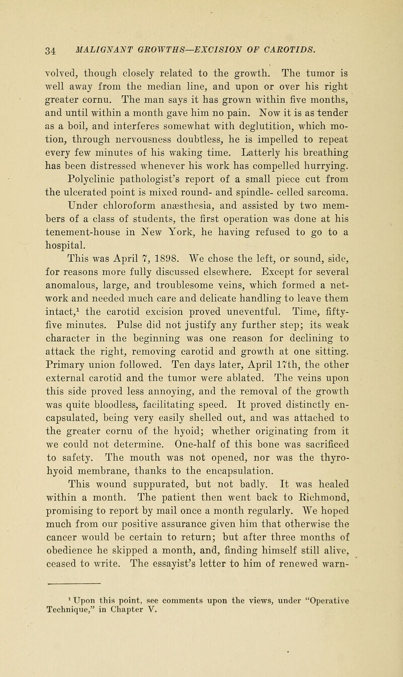 volved, though closely related to the growth. The tumor is well away from the median line, and upon or over his right greater cornu. The man says it has grown within five months, and until within a month gave him no pain. Now it is as tender as a hoil, and interferes somewhat with deglutition, which mo- tion, through nervousness doubtless, he is impelled to repeat every few minutes of his waking time. Latterly his breathing has been distressed whenever his work has compelled hurrying. Polyclinic pathologist's report of a small piece cut from the ulcerated point is mixed round- and spindle- celled sarcoma. Under chloroform anaesthesia, and assisted by two mem- bers of a class of students, the first operation was done at his tenement-house in New York, he having refused to go to a hospital. This was April 7, 1898. We chose the left, or sound, side, for reasons more fully discussed elsewhere. Except for several anomalous, large, and troublesome veins, which formed a net- work and needed much care and delicate handling to leave them intact,1 the carotid excision proved uneventful. Time, fifty- five minutes. Pulse did not justify any further step; its weak character in the beginning was one reason for declining to attack the right, removing carotid and growth at one sitting. Primary union followed. Ten days later, April 17th, the other external carotid and the tumor were ablated. The veins upon this side proved less annoying, and the removal of the growth was quite bloodless, facilitating speed. It proved distinctly en- capsulated, being very easily shelled out, and was attached to the greater cornu of the hyoid; whether originating from it we could not determine. One-half of this bone was sacrificed to safety. The mouth was not opened, nor was the thyro- hyoid membrane, thanks to the encapsulation. This wound suppurated, but not badly. It was healed within a month. The patient then went back to Eichmoud, promising to report by mail once a month regularly. We hoped much from our positive assurance given him that otherwise the cancer would be certain to return; but after three months of obedience he skipped a month, and, finding himself still alive, ceased to write. The essayist's letter to him of renewed warn- 1 Upon this point, see comments upon the views, under Operative Technique, in Chapter V.