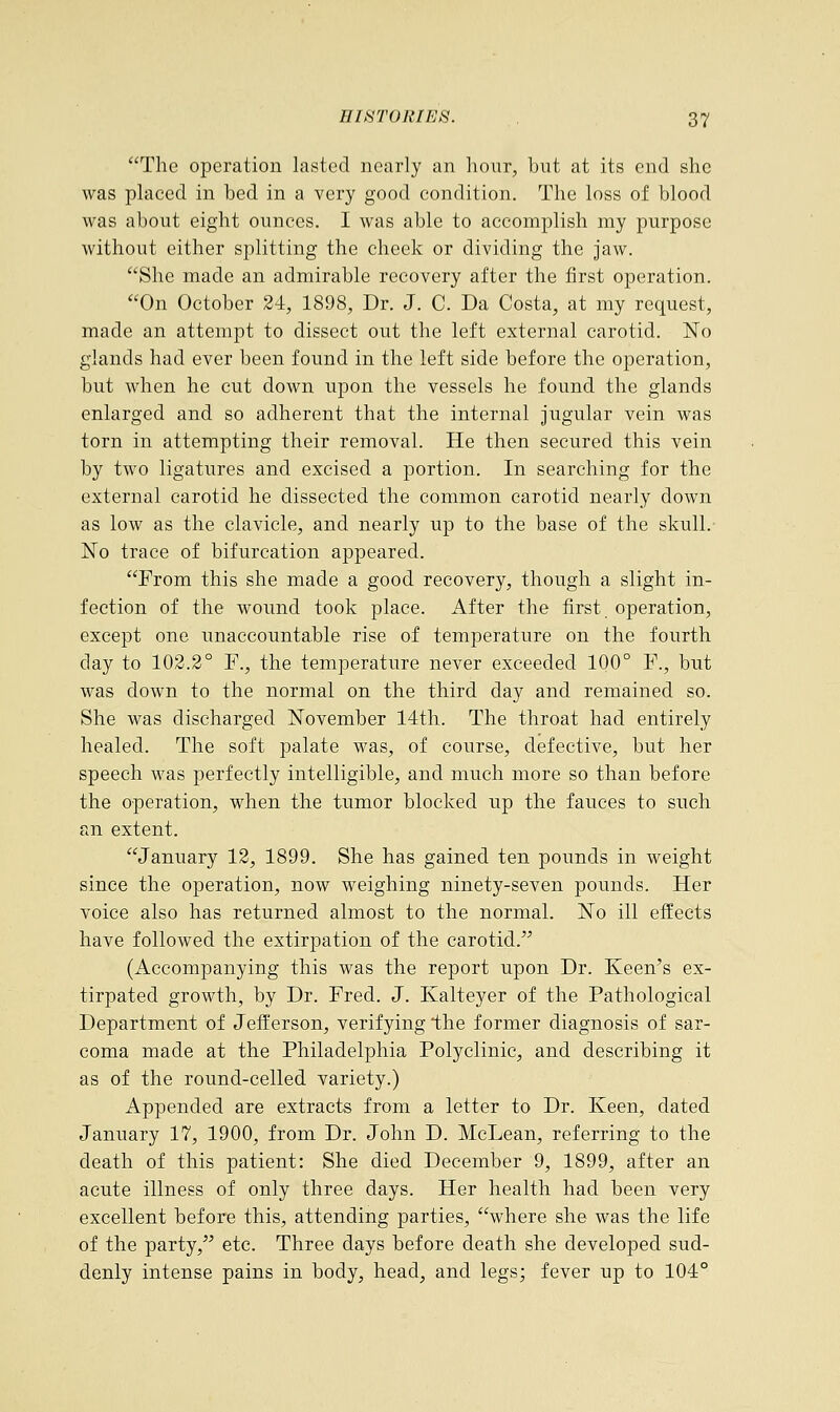 The operation lasted nearly an hour, but at its end she was placed in bed in a very good condition. The loss of blood was about eight ounces. I was able to accomplish my purpose without either splitting the cheek or dividing the jaw. She made an admirable recovery after the first operation. On October 24, 1898, Dr. J. C. Da Costa, at my request, made an attempt to dissect out the left external carotid. No glands had ever been found in the left side before the operation, but when he cut down upon the vessels he found the glands enlarged and so adherent that the internal jugular vein was torn in attempting their removal. He then secured this vein by two ligatures and excised a portion. In searching for the external carotid he dissected the common carotid nearly down as low as the clavicle, and nearly up to the base of the skull. No trace of bifurcation appeared. From this she made a good recovery, though a slight in- fection of the wound took place. After the first operation, except one unaccountable rise of temperature on the fourth day to 102.2° F., the temperature never exceeded 100° F., but was down to the normal on the third day and remained so. She was discharged November 14th. The throat had entirely healed. The soft palate was, of course, defective, but her speech was perfectly intelligible, and much more so than before the operation, when the tumor blocked up the fauces to such an extent. January 12, 1899. She has gained ten pounds in weight since the operation, now weighing ninety-seven pounds. Her voice also has returned almost to the normal. No ill effects have followed the extirpation of the carotid. (Accompanying this was the report upon Dr. Keen's ex- tirpated growth, by Dr. Fred. J. Kalteyer of the Pathological Department of Jefferson, verifying the former diagnosis of sar- coma made at the Philadelphia Polyclinic, and describing it as of the round-celled variety.) Appended are extracts from a letter to Dr. Keen, dated January 17, 1900, from Dr. John D. McLean, referring to the death of this patient: She died December 9, 1899, after an acute illness of only three days. Her health had been very excellent before this, attending parties, where she was the life of the party, etc. Three days before death she developed sud- denly intense pains in body, head, and legs; fever up to 104°