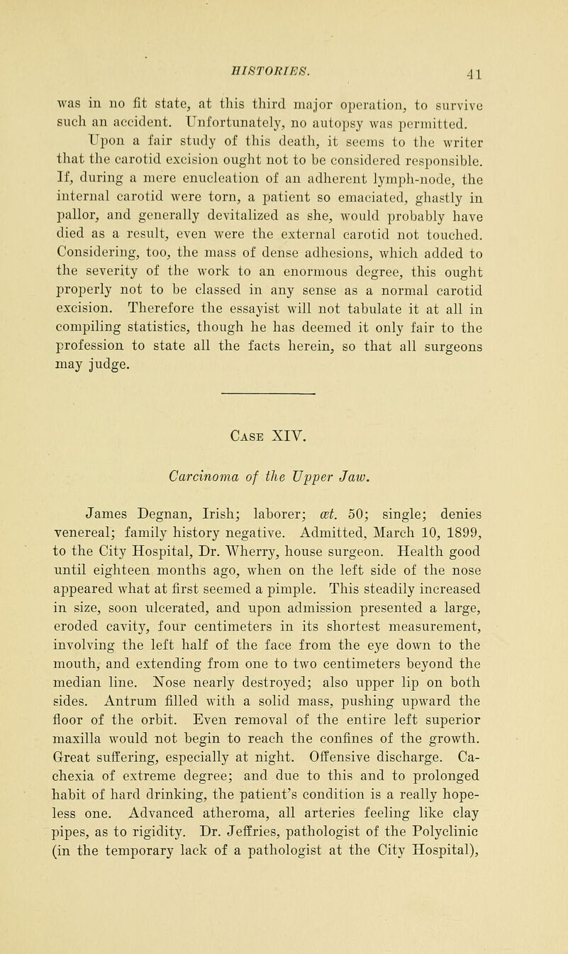 was in no fit state, at this third major operation, to survive such an accident. Unfortunately, no autopsy was permitted. Upon a fair study of this death, it seems to the writer that the carotid excision ought not to be considered responsible. If, during a mere enucleation of an adherent lymph-node, the internal carotid were torn, a patient so emaciated, ghastly in pallor, and generally devitalized as she, would probably have died as a result, even were the external carotid not touched. Considering, too, the mass of dense adhesions, which added to the severity of the work to an enormous degree, this ought properly not to be classed in any sense as a normal carotid excision. Therefore the essayist will not tabulate it at all in compiling statistics, though he has deemed it only fair to the profession to state all the facts herein, so that all surgeons may judge. Case XIV. Carcinoma of the Upper Jaw. James Degnan, Irish; laborer; ait. 50; single; denies venereal; family history negative. Admitted, March 10, 1899, to the City Hospital, Dr. Wherry, house surgeon. Health good until eighteen months ago, when on the left side of the nose appeared what at first seemed a pimple. This steadily increased in size, soon ulcerated, and upon admission presented a large, eroded cavity, four centimeters in its shortest measurement, involving the left half of the face from the eye down to the mouth, and extending from one to two centimeters beyond the median line. Nose nearly destroyed; also upper lip on both sides. Antrum filled with a solid mass, pushing upward the floor of the orbit. Even removal of the entire left superior maxilla would not begin to reach the confines of the growth. Great suffering, especially at night. Offensive discharge. Ca- chexia of extreme degree; and due to this and to prolonged habit of hard drinking, the patient's condition is a really hope- less one. Advanced atheroma, all arteries feeling like clay pipes, as to rigidity. Dr. Jeffries, pathologist of the Polyclinic (in the temporary lack of a pathologist at the City Hospital),