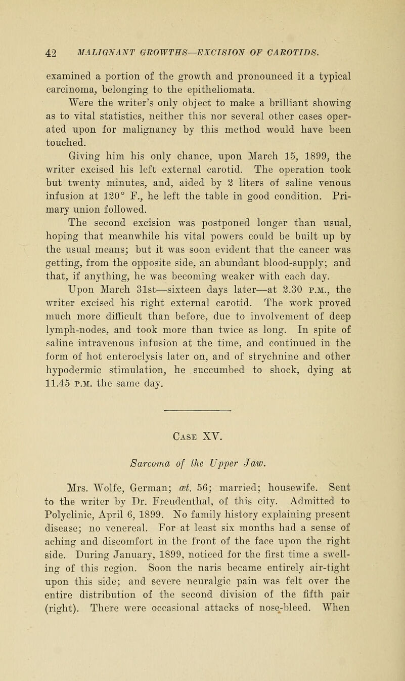examined a portion of the growth and pronounced it a typical carcinoma, belonging to the epitheliomata. Were the writer's only object to make a brilliant showing as to vital statistics, neither this nor several other cases oper- ated upon for malignancy by this method would have been touched. Giving him his only chance, upon March 15, 1899, the writer excised his left external carotid. The operation took but twenty minutes, and, aided by 2 liters of saline venous infusion at 120° F., he left the table in good condition. Pri- mary union followed. The second excision was postponed longer than usual, hoping that meanwhile his vital powers could be built up by the usual means; but it was soon evident that the cancer was getting, from the opposite side, an abundant blood-supj)ly; and that, if anything, he was becoming weaker with each day. Upon March 31st—sixteen days later—at 2.30 p.m., the writer excised his right external carotid. The work proved much more difficult than before, due to involvement of deep lymph-nodes, and took more than twice as long. In spite of saline intravenous infusion at the time, and continued in the form of hot enteroclysis later on, and of strychnine and other hypodermic stimulation, he succumbed to shock, dying at 11.45 p.m. the same day. Case XV. Sarcoma of the Upper Jaw. Mrs. Wolfe, German; cet. 56; married; housewife. Sent to the writer by Dr. Freudenthal, of this city. Admitted to Polyclinic, April 6, 1899. No family history explaining present disease; no venereal. For at least six months had a sense of aching and discomfort in the front of the face upon the right side. During January, 1899, noticed for the first time a swell- ing of this region. Soon the naris became entirely air-tight upon this side; and severe neuralgic pain was felt over the entire distribution of the second division of the fifth pair (right). There were occasional attacks of nose-bleed. When