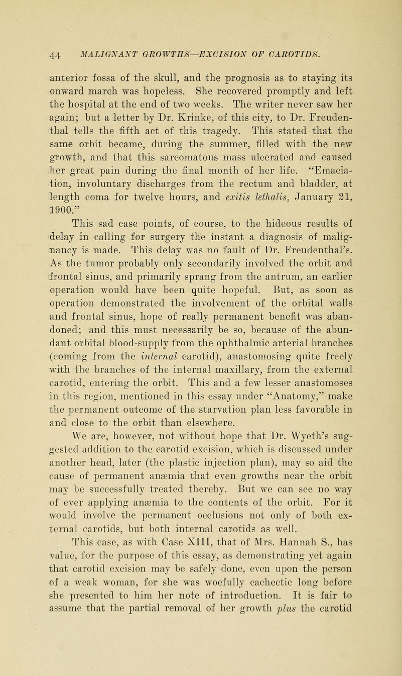 anterior fossa of the skull, and the prognosis as to staying its onward march was hopeless. She recovered promptly and left the hospital at the end of two weeks. The writer never saw her again; hut a letter hy Dr. Krinke, of this city, to Dr. Freuden- thal tells the fifth act of this tragedy. This stated that the same orbit became, during the summer, filled with the new growth, and that this sarcomatous mass ulcerated and caused her great pain during the final month of her life. Emacia- tion, involuntary discharges from the rectum and bladder, at length coma for twelve hours, and exitis lethalis, January 21, 1900. This sad case points, of course, to the hideous results of delay in calling for surgery the instant a diagnosis of malig- nancy is made. This delay was no fault of Dr. Freudenthal's. As the tumor probably only secondarily involved the orbit and frontal sinus, and primarily sprang from the antrum, an earlier operation would have been quite hopeful. But, as soon as operation demonstrated the involvement of the orbital walls and frontal sinus, hope of really permanent benefit was aban- doned; and this must necessarily be so, because of the abun- dant orbital blood-supply from the ophthalmic arterial branches (coming from the internal carotid), anastomosing quite freely with the branches of the internal maxillary, from the external carotid, entering the orbit. This and a few lesser anastomoses in this region, mentioned in this essay under Anatomy, make the permanent outcome of the starvation plan less favorable in and close to the orbit than elsewhere. We are, however, not without hope that Dr. Wyeth's sug- gested addition to the carotid excision, which is discussed under another head, later (the plastic injection plan), may so aid the cause of permanent anaemia that even growths near the orbit may be successfully treated thereby. But we can see no way of ever applying anaemia to the contents of the orbit. For it would involve the permanent occlusions not only of both ex- ternal carotids, but both internal carotids as well. This case, as with Case XIII, that of Mrs. Hannah S., has value, for the purpose of this essay, as demonstrating yet again that carotid excision may be safely done, even upon the person of a weak woman, for she was woefully cachectic long before she presented to him her note of introduction. It is fair to assume that the partial removal of her growth plus the carotid