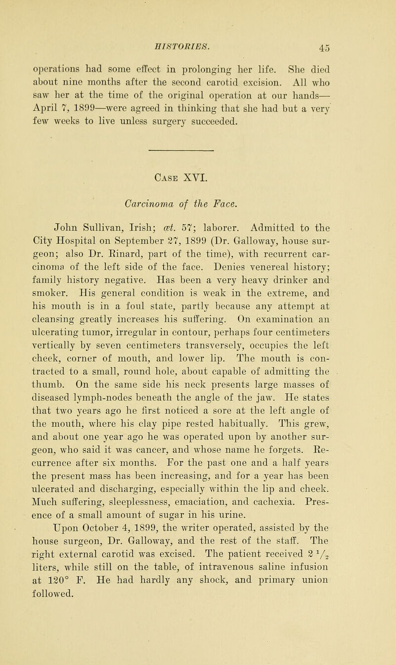 operations had some effect in prolonging her life. She died about nine months after the second carotid excision. All who saw her at the time of the original operation at our hands— April 7, 1899—were agreed in thinking that she had but a very few weeks to live unless surgery succeeded. Case XYI. Carcinoma of the Face. John Sullivan, Irish; qst. 57; laborer. Admitted to the City Hospital on September 27, 1899 (Dr. Galloway, house sur- geon; also Dr. Einard, part of the time), with recurrent car- cinoma of the left side of the face. Denies venereal history; family history negative. Has been a very heavy drinker and smoker. His general condition is weak in the extreme, and his mouth is in a foul state, partly because any attempt at cleansing greatly increases his suffering. On examination an ulcerating tumor, irregular in contour, perhaps four centimeters vertically by seven centimeters transversely, occupies the left cheek, corner of mouth, and lower lip. The mouth is con- tracted to a small, round hole, about capable of admitting the thumb. On the same side his neck presents large masses of diseased lymph-nodes beneath the angle of the jaw. He states that two years ago he first noticed a sore at the left angle of the mouth, where his clay pipe rested habitually. This grew, and about one year ago he was operated upon by another sur- geon, who said it was cancer, and whose name he forgets. Ee- currence after six months. For the past one and a half years the present mass has been increasing, and for a year has been ulcerated and discharging, especially within the lip and cheek. Much suffering, sleeplessness, emaciation, and cachexia. Pres- ence of a small amount of sugar in his urine. Upon October 4, 1899, the writer operated, assisted by the house surgeon, Dr. Galloway, and the rest of the staff. The right external carotid was excised. The patient received 2 1/2 liters, while still on the table, of intravenous saline infusion at 120° F. He had hardly any shock, and primary union