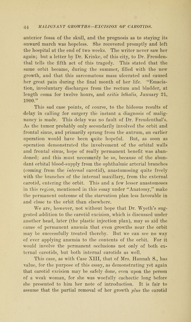 anterior fossa of the skull, and the prognosis as to staying its onward march was hopeless. She recovered promptly and left the hospital at the end of two weeks. The writer never saw her again; but a letter by Dr. Krinke, of this city, to Dr. Freuden- thal tells the fifth act of this tragedy. This stated that the same orbit became, during the summer, filled with the new growth, and that this sarcomatous mass ulcerated and caused her great pain during the final month of her life. Emacia- tion, involuntary discharges from the rectum and bladder, at length coma for twelve hours, and exitis lethalis. January 21, 1900/' This sad case points, of course, to the hideous results of delay in calling for surgery the instant a diagnosis of malig- nancy is made. This delay was no fault of Dr. Freudenthal's. As the tumor probably only secondarily involved the orbit and frontal sinus, and primarily sprang from the antrum, an earlier operation would have been quite hopeful. But, as soon as operation demonstrated the involvement of the orbital walls and frontal sinus, hope of really permanent benefit was aban- doned; and this must necessarily be so, because of the abun- dant orbital blood-supply from the ophthalmic arterial branches (coming from the internal carotid), anastomosing quite freely with the branches of the internal maxillary, from the external carotid, entering the orbit. This and a few lesser anastomoses in this region, mentioned in this essay under Anatomy, make the permanent outcome of the starvation plan less favorable in and close to the orbit than elsewhere. We are, however, not without hope that Dr. Wyeth's sug- gested addition to the carotid excision, which is discussed under another head, later (the plastic injection plan), may so aid the cause of permanent anaamia that even growths near the orbit may be successfully treated thereby. But we can see no way of ever applying anagmia to the contents of the orbit. For it would involve the permanent occlusions not only of both ex- ternal carotids, but both internal carotids as well. This case, as with Case XIII, that of Mrs. Hannah S., has value, for the purpose of this essay, as demonstrating yet again that carotid excision may be safely done, even upon the person of a weak woman, for she was woefully cachectic long before she presented to him her note of introduction. It is fair to assume that the partial removal of her growth plus the carotid