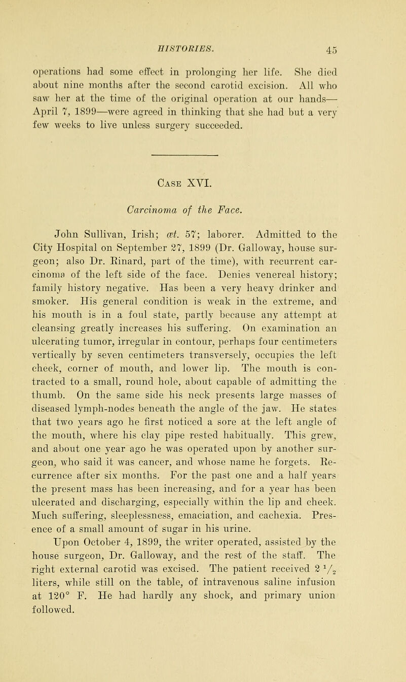 operations had some effect in prolonging her life. She died about nine months after the second carotid excision. All who saw her at the time of the original operation at our hands— April 7, 1899—were agreed in thinking that she had but a very few weeks to live unless surgery succeeded. Case XVI. Carcinoma of the Face. John Sullivan, Irish; qet. 57; laborer. Admitted to the City Hospital on September 27, 1899 (Dr. Galloway, house sur- geon; also Dr. Einard, part of the time), with recurrent car- cinoma of the left side of the face. Denies venereal history; family history negative. Has been a very heavy drinker and smoker. His general condition is weak in the extreme, and his mouth is in a foul state, partly because any attempt at cleansing greatly increases his suffering. On examination an ulcerating tumor, irregular in contour, perhaps four centimeters vertically by seven centimeters transversely, occupies the left cheek, corner of mouth, and lower lip. The mouth is con- tracted to a small, round hole, about capable of admitting the thumb. On the same side his neck presents large masses of diseased lymph-nodes beneath the angle of the jaw. He states that two years ago he first noticed a sore at the left angle of the mouth, where his clay pipe rested habitually. This grew, and about one year ago he was operated upon by another sur- geon, who said it was cancer, and whose name he forgets. Ee- currence after six months. For the past one and a half years the present mass has been increasing, and for a year has been ulcerated and discharging, especially within the lip and cheek. Much suffering, sleeplessness, emaciation, and cachexia. Pres- ence of a small amount of sugar in his urine. Upon October 4, 1899, the writer operated, assisted by the house surgeon, Dr. Galloway, and the rest of the staff. The right external carotid was excised. The patient received 2 1/2 liters, while still on the table, of intravenous saline infusion at 120° F. He had hardly any shock, and primary union