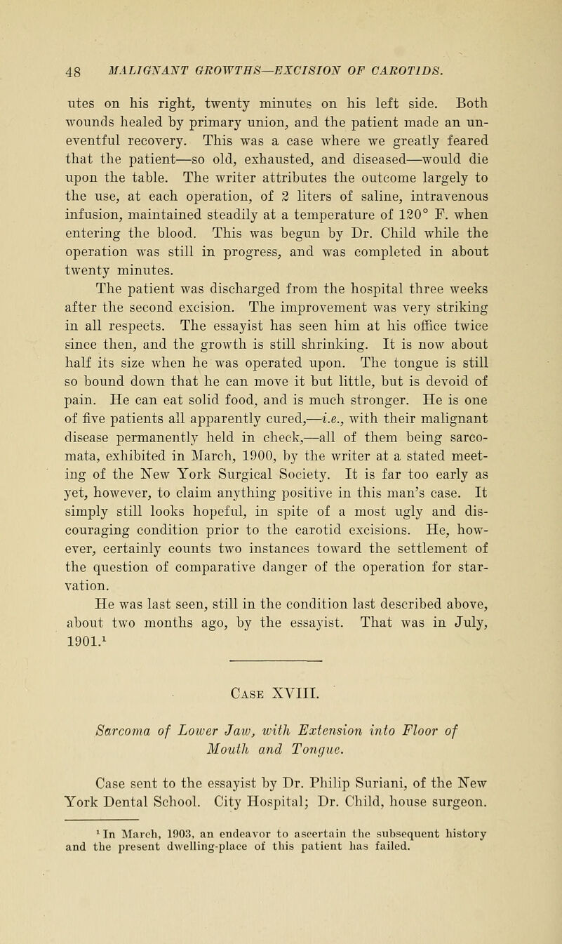 utes on his right, twenty minutes on his left side. Both wounds healed hy primary union, and the patient made an un- eventful recovery. This was a case where we greatly feared that the patient—so old, exhausted, and diseased—would die upon the table. The writer attributes the outcome largely to the use, at each operation, of 2 liters of saline, intravenous infusion, maintained steadily at a temperature of 120° F. when entering the blood. This was begun by Dr. Child while the operation was still in progress, and was completed in about twenty minutes. The patient was discharged from the hospital three weeks after the second excision. The improvement was very striking in all respects. The essayist has seen him at his office twice since then, and the growth is still shrinking. It is now about half its size when he was operated upon. The tongue is still so bound down that he can move it but little, but is devoid of pain. He can eat solid food, and is much stronger. He is one of five patients all apparently cured,—i.e., with their malignant disease permanently held in check,—all of them being sarco- mata, exhibited in March, 1900, by the writer at a stated meet- ing of the New York Surgical Society. It is far too early as yet, however, to claim anything positive in this man's case. It simply still looks hopeful, in spite of a most ugly and dis- couraging condition prior to the carotid excisions. He, how- ever, certainly counts two instances toward the settlement of the question of comparative danger of the operation for star- vation. He was last seen, still in the condition last described above, about two months ago, by the essayist. That was in July, 1901.1 Case XVIII. Sarcoma of Lower Jaw, with Extension into Floor of Mouth and Tongue. Case sent to the essayist by Dr. Philip Suriani, of the New York Dental School. City Hospital; Dr. Child, house surgeon. 1 Tn March, 1903, an endeavor to ascertain the subsequent history and the present dwelling-place of this patient has failed.