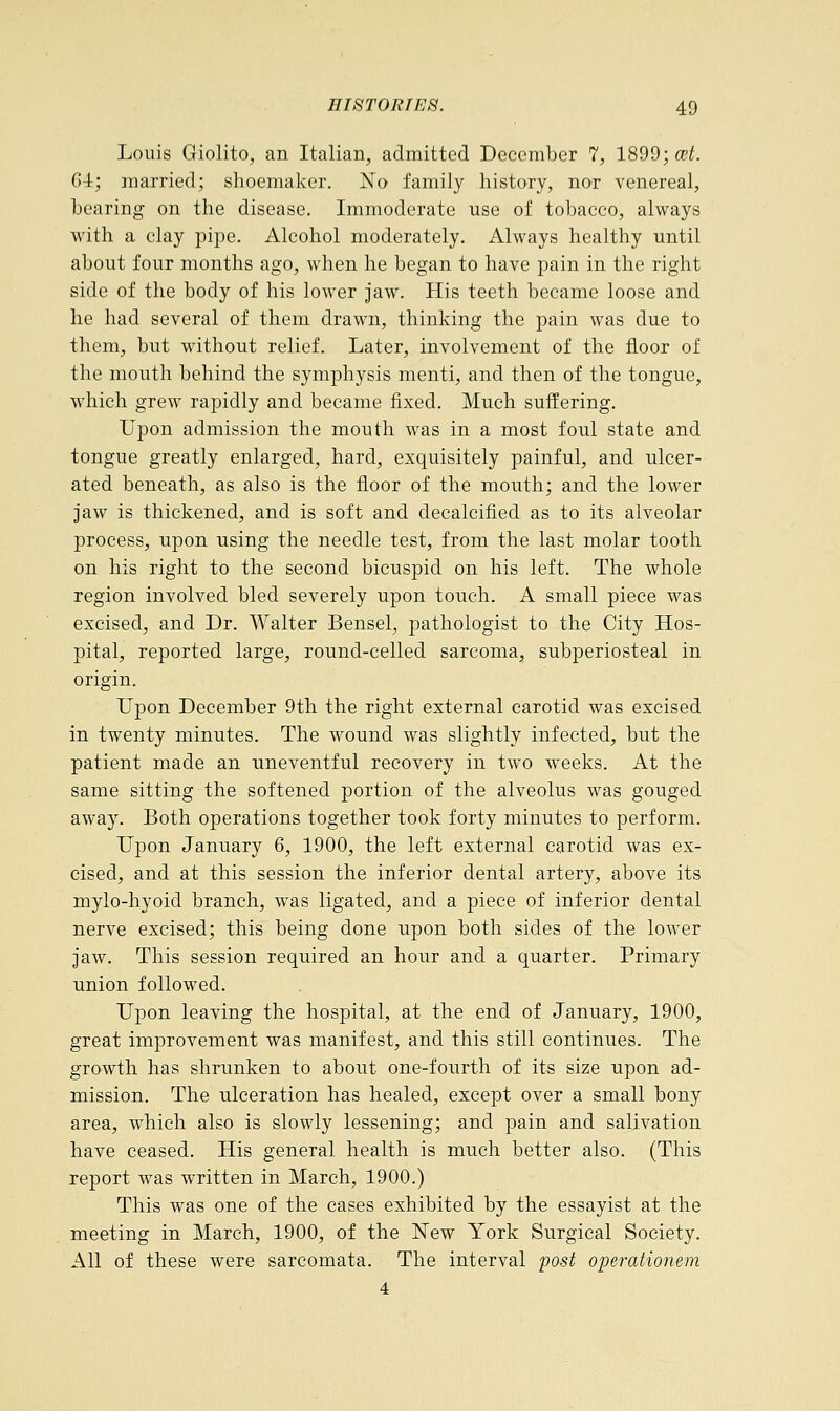 Louis Giolito, an Italian, admitted December 7, 1899; cet. 64; married; shoemaker. No family history, nor venereal, bearing on the disease. Immoderate use of tobacco, always with a clay pipe. Alcohol moderately. Always healthy until about four months ago, when he began to have pain in the right side of the body of his lower jaw. His teeth became loose and he had several of them drawn, thinking the pain was due to them, but without relief. Later, involvement of the floor of the mouth behind the symphysis menti, and then of the tongue, which grew rapidly and became fixed. Much suffering. Upon admission the mouth was in a most foul state and tongue greatly enlarged, hard, exquisitely painful, and ulcer- ated beneath, as also is the floor of the mouth; and the lower jaw is thickened, and is soft and decalcified as to its alveolar process, upon using the needle test, from the last molar tooth on his right to the second bicuspid on his left. The whole region involved bled severely upon touch. A small piece was excised, and Dr. Walter Bensel, pathologist to the City Hos- pital, reported large, round-celled sarcoma, subperiosteal in origin. Upon December 9th the right external carotid was excised in twenty minutes. The wound was slightly infected, but the patient made an uneventful recovery in two weeks. At the same sitting the softened portion of the alveolus was gouged away. Both operations together took forty minutes to perform. Upon January 6, 1900, the left external carotid was ex- cised, and at this session the inferior dental artery, above its mylo-hyoid branch, was ligated, and a piece of inferior dental nerve excised; this being done upon both sides of the lower jaw. This session required an hour and a quarter. Primary union followed. Upon leaving the hospital, at the end of January, 1900, great improvement was manifest, and this still continues. The growth has shrunken to about one-fourth of its size upon ad- mission. The ulceration has healed, except over a small bony area, which also is slowly lessening; and pain and salivation have ceased. His general health is much better also. (This report was written in March, 1900.) This was one of the cases exhibited by the essayist at the meeting in March, 1900, of the New York Surgical Society. All of these were sarcomata. The interval post operationem 4