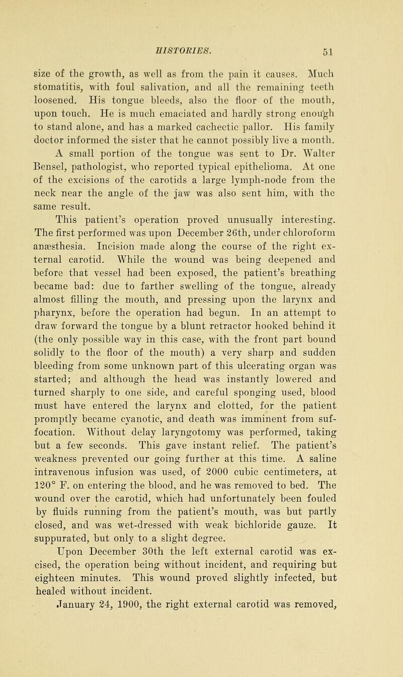 size of the growth, as well as from the pain it causes. Much stomatitis, with foul salivation, and all the remaining teeth loosened. His tongue bleeds, also the floor of the mouth, upon touch. He is much emaciated and hardly strong enough to stand alone, and has a marked cachectic pallor. His family doctor informed the sister that he cannot possibly live a month. A small portion of the tongue was sent to Dr. Walter Bensel, pathologist, who reported typical epithelioma. At one of the excisions of the carotids a large lymph-node from the neck near the angle of the jaw was also sent him, with the same result. This patient's operation proved unusually interesting. The first performed was upon December 26th, under chloroform anaesthesia. Incision made along the course of the right ex- ternal carotid. While the wound was being deepened and before that vessel had been exposed, the patient's breathing became bad: due to farther swelling of the tongue, already almost filling the mouth, and pressing upon the larynx and pharynx, before the operation had begun. In an attempt to draw forward the tongue by a blunt retractor hooked behind it (the only possible way in this case, with the front part bound solidly to the floor of the mouth) a very sharp and sudden bleeding from some unknown part of this ulcerating organ was started; and although the head was instantly lowered and turned sharply to one side, and careful sponging used, blood must have entered the larynx and clotted, for the patient promptly became cyanotic, and death was imminent from suf- focation. Without delay laryngotomy was performed, taking but a few seconds. This gave instant relief. The patient's weakness prevented our going further at this time. A saline intravenous infusion was used, of 2000 cubic centimeters, at 120° F. on entering the blood, and he was removed to bed. The wound over the carotid, which had unfortunately been fouled by fluids running from the patient's mouth, was but partly closed, and was wet-dressed with weak bichloride gauze. It suppurated, but only to a slight degree. Upon December 30th the left external carotid was ex- cised, the operation being without incident, and requiring but eighteen minutes. This wound proved slightly infected, but healed without incident. January 24, 1900, the right external carotid was removed,