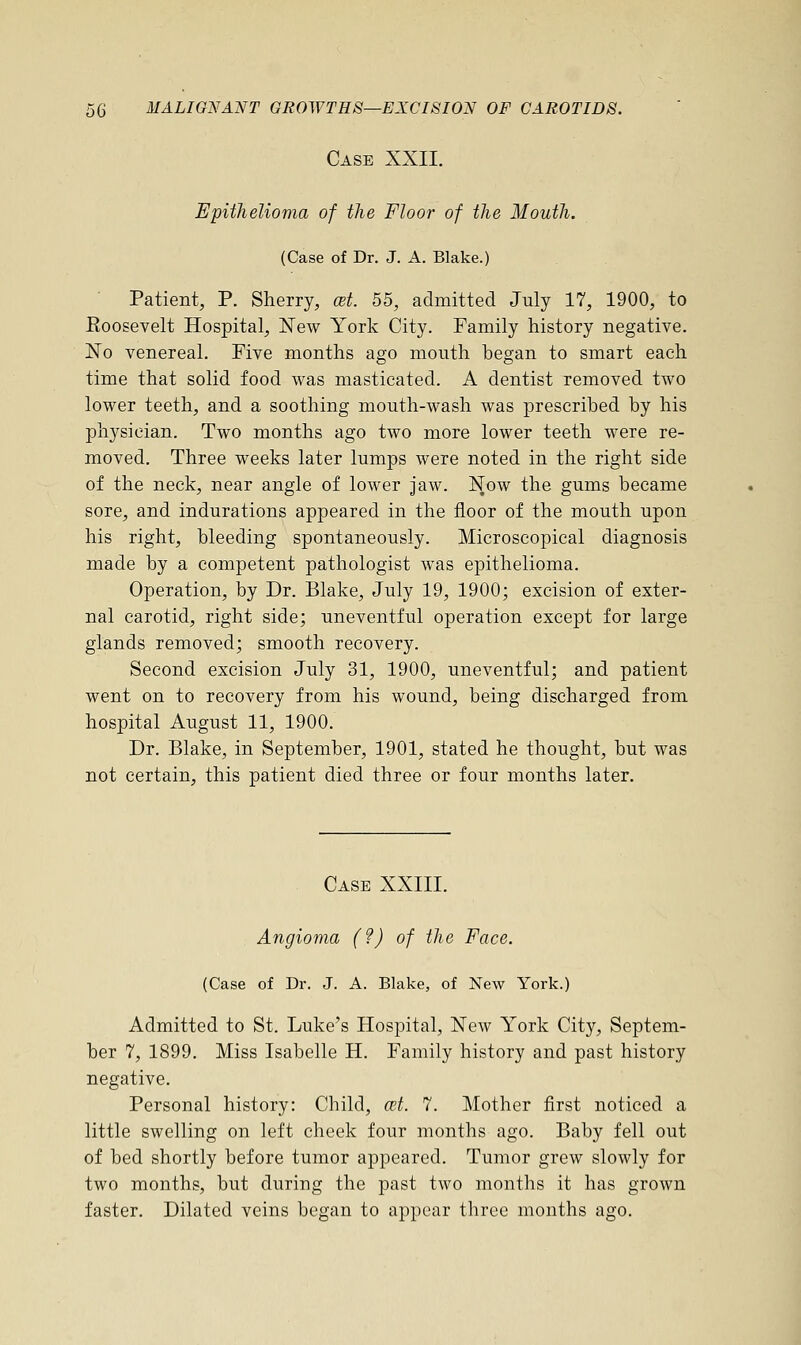 Case XXII. Epithelioma of the Floor of the Mouth. (Case of Dr. J. A. Blake.) Patient, P. Sherry, at. 55, admitted July 17, 1900, to Eoosevelt Hospital, New York City. Family history negative. No venereal. Five months ago mouth began to smart each time that solid food was masticated. A dentist removed two lower teeth, and a soothing mouth-wash was prescribed by his physician. Two months ago two more lower teeth were re- moved. Three weeks later lumps were noted in the right side of the neck, near angle of lower jaw. Now the gums became sore, and indurations appeared in the floor of the mouth upon his right, bleeding spontaneously. Microscopical diagnosis made by a competent pathologist was epithelioma. Operation, by Dr. Blake, July 19, 1900; excision of exter- nal carotid, right side; uneventful operation except for large glands removed; smooth recovery. Second excision July 31, 1900, uneventful; and patient went on to recovery from his wound, being discharged from hospital August 11, 1900. Dr. Blake, in September, 1901, stated he thought, but was not certain, this patient died three or four months later. Case XXIII. Angioma (?) of the Face. (Case of Dr. J. A. Blake, of New York.) Admitted to St. Luke's Hospital, New York City, Septem- ber 7, 1899. Miss Isabelle H. Family history and past history negative. Personal history: Child, at. 7. Mother first noticed a little swelling on left cheek four months ago. Baby fell out of bed shortly before tumor appeared. Tumor grew slowly for two months, but during the past two months it has grown faster. Dilated veins began to appear three months ago.