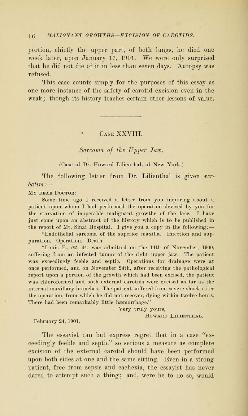 portion, chiefly the upper part, of both lungs, he died one week later, upon January 17, 1901. We were only surprised that he did not die of it in less than seven days. Autopsy was refused. This case counts simply for the purposes of this essay as one more instance of the safety of carotid excision even in the weak; though its history teaches certain other lessons of value. Case XXVIII. Sarcoma of the Upper Jaw. (Case of Dr. Howard Lilienthal, of New York.) The following letter from Dr. Lilienthal is given ver- batim:— My dear Doctor: Some time ago I received a letter from you inquiring about a patient upon whom I had performed the operation devised by you for the starvation of inoperable malignant growths of the face. I have just come upon an abstract of the history which is to be published in the report of Mt. Sinai Hospital. I give you a copy in the following: — Endothelial sarcoma of the superior maxilla. Infection and sup- puration. Operation. Death. Louis E., cet. 64, was admitted on the 14th of November, 1900, suffering from an infected tumor of the right upper jaw. The patient was exceedingly feeble and septic. Operations for drainage were at once performed, and on November 24th, after receiving the pathological report upon a portion of the growth which had been excised, the patient was chloroformed and both external carotids were excised as far as the internal maxillary branches. The patient suffered from severe shock after the operation, from which he did not recover, dying within twelve hours. There had been remarkably little haemorrhage. Very truly yours, Howard Lilienthal. February 24, 1901. The essayist can but express regret that in a case ex- ceedingly feeble and septic so serious a measure as complete excision of the external carotid should have been performed upon both sides at one and the same sitting. Even in a strong patient, free from sepsis and cachexia, the essayist has never dared to attempt such a thing; and, were he to do so, would