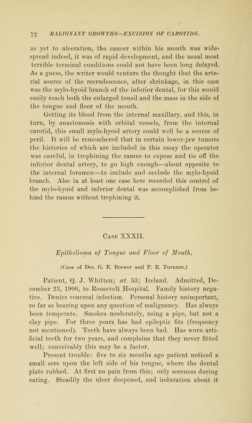 as yet to ulceration, the cancer within his mouth was wide- spread indeed, it was of rapid development, and the usual most terrible terminal conditions could not have been long delayed. As a guess, the writer would venture the thought that the arte- rial source of the recrudescence, after shrinkage, in this case was the mylo-hyoid branch of the inferior dental, for this would easily reach both the enlarged tonsil and the mass in the side of the tongue and floor of the mouth. Getting its blood from the internal maxillary, and this, in turn, by anastomosis with orbital vessels, from the internal carotid, this small mylo-hyoid artery could well be a source of peril. It will be remembered that in certain lower-jaw tumors the histories of which are included in this essay the operator was careful, in trephining the ramus to expose and tie off the inferior dental artery, to go high enough—about opposite to the internal foramen—to include and occlude the mylo-hyoid branch. Also in at least one case here recorded this control of the mylo-hyoid and inferior dental was accomplished from be- hind the ramus without trephining it. Case XXXII. Epithelioma of Tongue and Floor of Mouth. (Case of Drs. G. E. Brewer and P. R. Turnure.) Patient, Q. J. Whitten; a?t. 53; Ireland. Admitted, De- cember 23, 1900, to Eoosevelt Hospital. Family history nega- tive. Denies venereal infection. Personal history unimportant, so far as bearing upon any question of malignancy. Has always been temperate. Smokes moderately, using a pipe, but not a clay pipe. For three years has had epileptic fits (frequency not mentioned). Teeth have always been bad. Has worn arti- ficial teeth for two years, and complains that they never fitted well; conceivably this may be a factor. Present trouble: five to six months ago patient noticed a small sore upon the left side of his tongue, where the dental plate rubbed. At first no pain from this; only soreness during eating. Steadily the ulcer deepened, and induration about it
