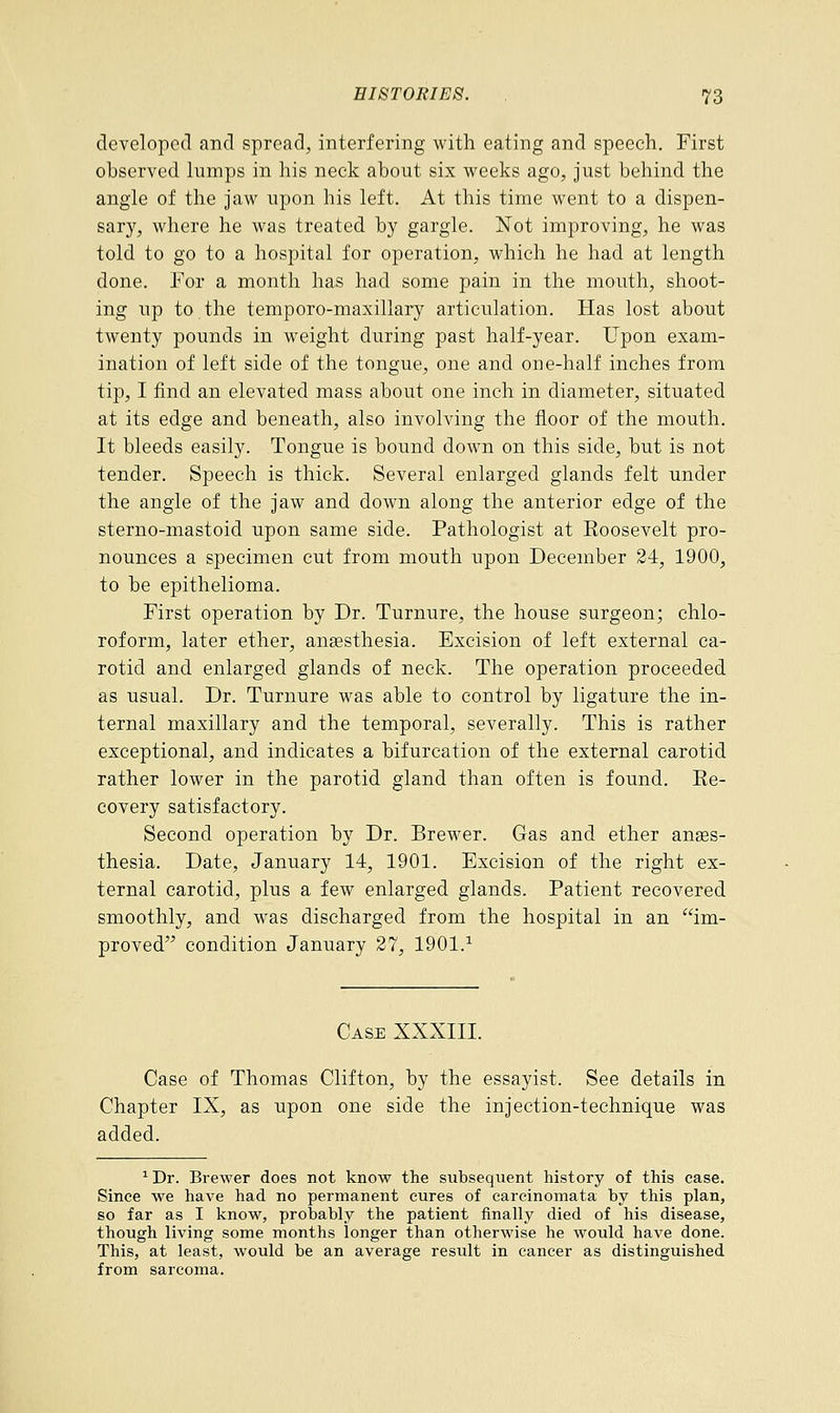 developed and spread, interfering with eating and speech. First observed lumps in his neck about six weeks ago, just behind the angle of the jaw upon his left. At this time went to a dispen- sary, where he was treated by gargle. Not improving, he was told to go to a hospital for operation, which he had at length done. For a month has had some pain in the mouth, shoot- ing up to the temporo-maxillary articulation. Has lost about twenty pounds in weight during past half-year. Upon exam- ination of left side of the tongue, one and one-half inches from tip, I find an elevated mass about one inch in diameter, situated at its edge and beneath, also involving the floor of the mouth. It bleeds easily. Tongue is bound down on this side, but is not tender. Speech is thick. Several enlarged glands felt under the angle of the jaw and down along the anterior edge of the sterno-mastoid upon same side. Pathologist at Eoosevelt pro- nounces a specimen cut from mouth upon December 24, 1900, to be epithelioma. First operation by Dr. Turnure, the house surgeon; chlo- roform, later ether, anaesthesia. Excision of left external ca- rotid and enlarged glands of neck. The operation proceeded as usual. Dr. Turnure was able to control by ligature the in- ternal maxillary and the temporal, severally. This is rather exceptional, and indicates a bifurcation of the external carotid rather lower in the parotid gland than often is found. Ee- covery satisfactory. Second operation by Dr. Brewer. Gas and ether anaes- thesia. Date, January 14, 1901. Excision of the right ex- ternal carotid, plus a few enlarged glands. Patient recovered smoothly, and was discharged from the hospital in an im- proved condition January 27, 1901.1 Case XXXIII. Case of Thomas Clifton, by the essayist. See details in Chapter IX, as upon one side the injection-technique was added. 1 Dr. Brewer does not know the subsequent history of this case. Since we have had no permanent cures of carcinomata by this plan, so far as I know, probably the patient finally died of his disease, though living some months longer than otherwise he would have done. This, at least, would be an average result in cancer as distinguished from sarcoma.