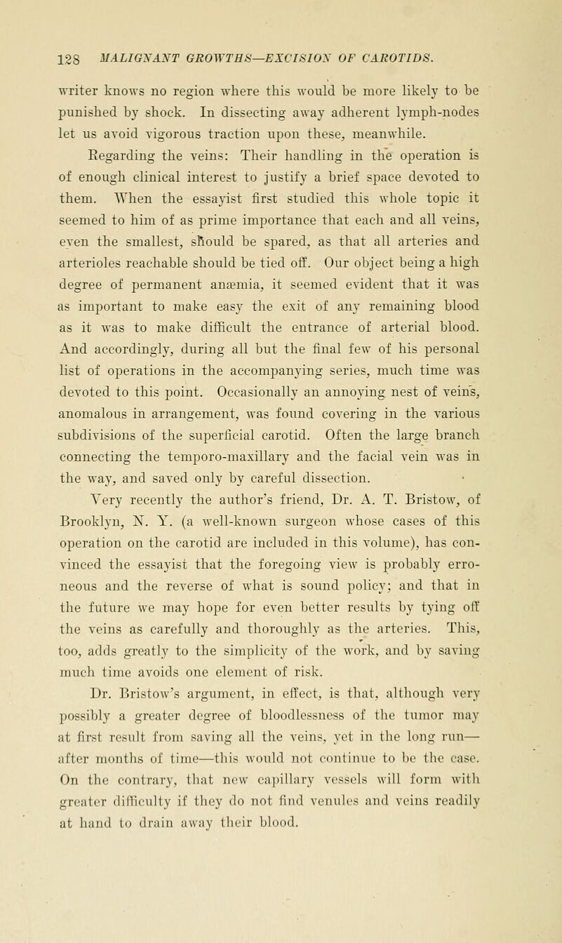 writer knows no region where this would be more likely to be punished by shock. In dissecting away adherent lymph-nodes let us avoid vigorous traction upon these, meanwhile. Eegarding the veins: Their handling in the operation is of enough clinical interest to justify a brief space devoted to them. When the essayist first studied this whole topic it seemed to him of as prime importance that each and all veins, even the smallest, should be spared, as that all arteries and arterioles reachable should be tied off. Our object being a high degree of permanent anaemia, it seemed evident that it was as important to make easy the exit of any remaining blood as it was to make difficult the entrance of arterial blood. And accordingly, during all but the final few of his personal list of operations in the accompanying series, much time was devoted to this point. Occasionally an annoying nest of vein's, anomalous in arrangement, was found covering in the various subdivisions of the superficial carotid. Often the large branch connecting the temporo-maxillary and the facial vein was in the way, and saved only by careful dissection. Very recently the authors friend, Dr. A. T. Bristow, of Brooklyn, N. Y. (a well-known surgeon whose cases of this operation on the carotid are included in this volume), has con- vinced the essayist that the foregoing view is probably erro- neous and the reverse of what is sound policy; and that in the future we may hope for even better results by tying off the veins as carefully and thoroughly as the arteries. This, too, adds greatly to the simplicity of the work, and by saving much time avoids one element of risk. Dr. Bristow's argument, in effect, is that, although very possibly a greater degree of bloodlcssness of the tumor may at first result from saving all the veins, yet in the long run— after months of time—this would not continue to be the case. On the contrary, that new capillary vessels will form with greater difficulty if they do not find venules and veins readily at hand to drain away their blood.