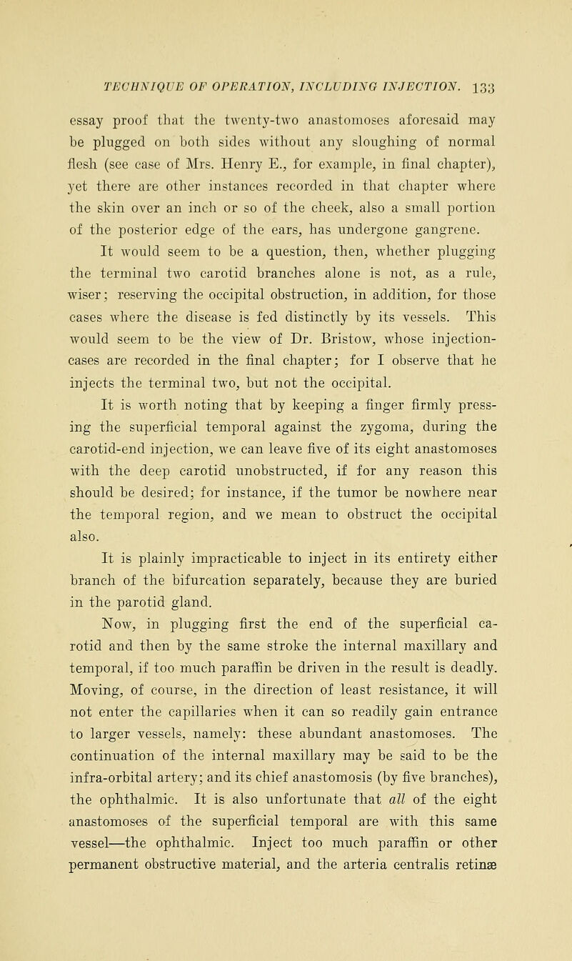 essay proof that the twenty-two anastomoses aforesaid may he plugged on both sides without any sloughing of normal flesh (see case of Mrs. Henry E., for example, in final chapter), yet there are other instances recorded in that chapter where the skin over an inch or so of the cheek, also a small portion of the posterior edge of the ears, has undergone gangrene. It would seem to be a question, then, whether plugging the terminal two carotid branches alone is not, as a rule, wiser; reserving the occipital obstruction, in addition, for those cases where the disease is fed distinctly by its vessels. This would seem to be the view of Dr. Bristow, whose injection- cases are recorded in the final chapter; for I observe that he injects the terminal two, but not the occipital. It is worth noting that by keeping a finger firmly press- ing the superficial temporal against the zygoma, during the carotid-end injection, we can leave five of its eight anastomoses with the deep carotid unobstructed, if for any reason this should be desired; for instance, if the tumor be nowhere near the temporal region, and we mean to obstruct the occipital also. It is plainly impracticable to inject in its entirety either branch of the bifurcation separately, because they are buried in the parotid gland. Now, in plugging first the end of the superficial ca- rotid and then by the same stroke the internal maxillary and temporal, if too much paraffin be driven in the result is deadly. Moving, of course, in the direction of least resistance, it will not enter the capillaries when it can so readily gain entrance to larger vessels, namely: these abundant anastomoses. The continuation of the internal maxillary may be said to be the infra-orbital artery; and its chief anastomosis (by five branches), the ophthalmic. It is also unfortunate that, all of the eight anastomoses of the superficial temporal are with this same vessel—the ophthalmic. Inject too much paraffin or other permanent obstructive material, and the arteria centralis retinae