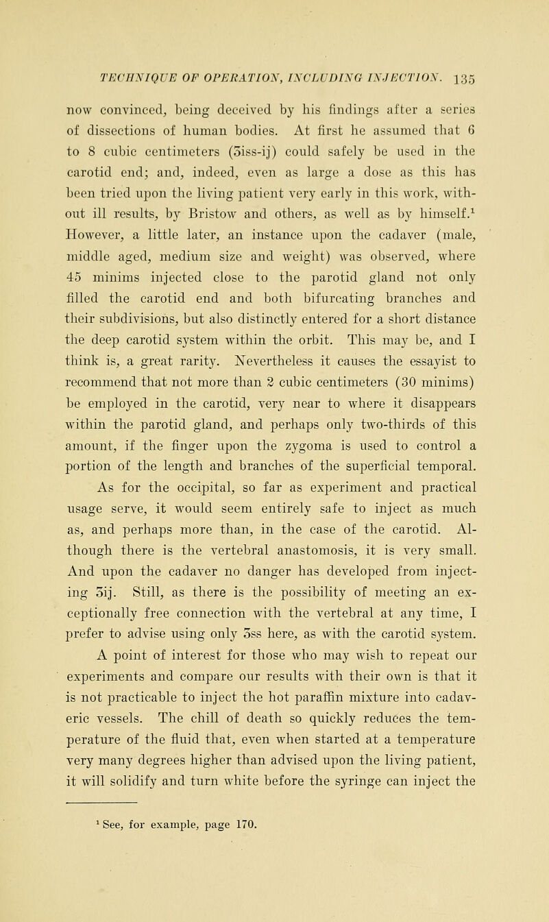 now convinced, being deceived by his findings after a series of dissections of human bodies. At first he assumed that 6 to 8 cubic centimeters (5iss-ij) could safely be used in the carotid end; and, indeed, even as large a dose as this has been tried upon the living patient very early in this work, with- out ill results, by Bristow and others, as well as by himself.1 However, a little later, an instance upon the cadaver (male, middle aged, medium size and weight) was observed, where 45 minims injected close to the parotid gland not only filled the carotid end and both bifurcating branches and their subdivisions, but also distinctly entered for a short distance the deep carotid system within the orbit. This may be, and I think is, a great rarity. Nevertheless it causes the essayist to recommend that not more than 2 cubic centimeters (30 minims) be employed in the carotid, very near to where it disappears within the parotid gland, and perhaps only two-thirds of this amount, if the finger upon the zygoma is used to control a portion of the length and branches of the superficial temporal. As for the occipital, so far as experiment and practical usage serve, it would seem entirely safe to inject as much as, and perhaps more than, in the case of the carotid. Al- though there is the vertebral anastomosis, it is very small. And upon the cadaver no danger has developed from inject- ing 5ij. Still, as there is the possibility of meeting an ex- ceptionally free connection with the vertebral at any time, I prefer to advise using only 5ss here, as with the carotid system. A point of interest for those who may wish to repeat our experiments and compare our results with their own is that it is not practicable to inject the hot paraffin mixture into cadav- eric vessels. The chill of death so quickly reduces the tem- perature of the fluid that, even when started at a temperature very many degrees higher than advised upon the living patient, it will solidify and turn white before the syringe can inject the 1 See, for example, page 170.