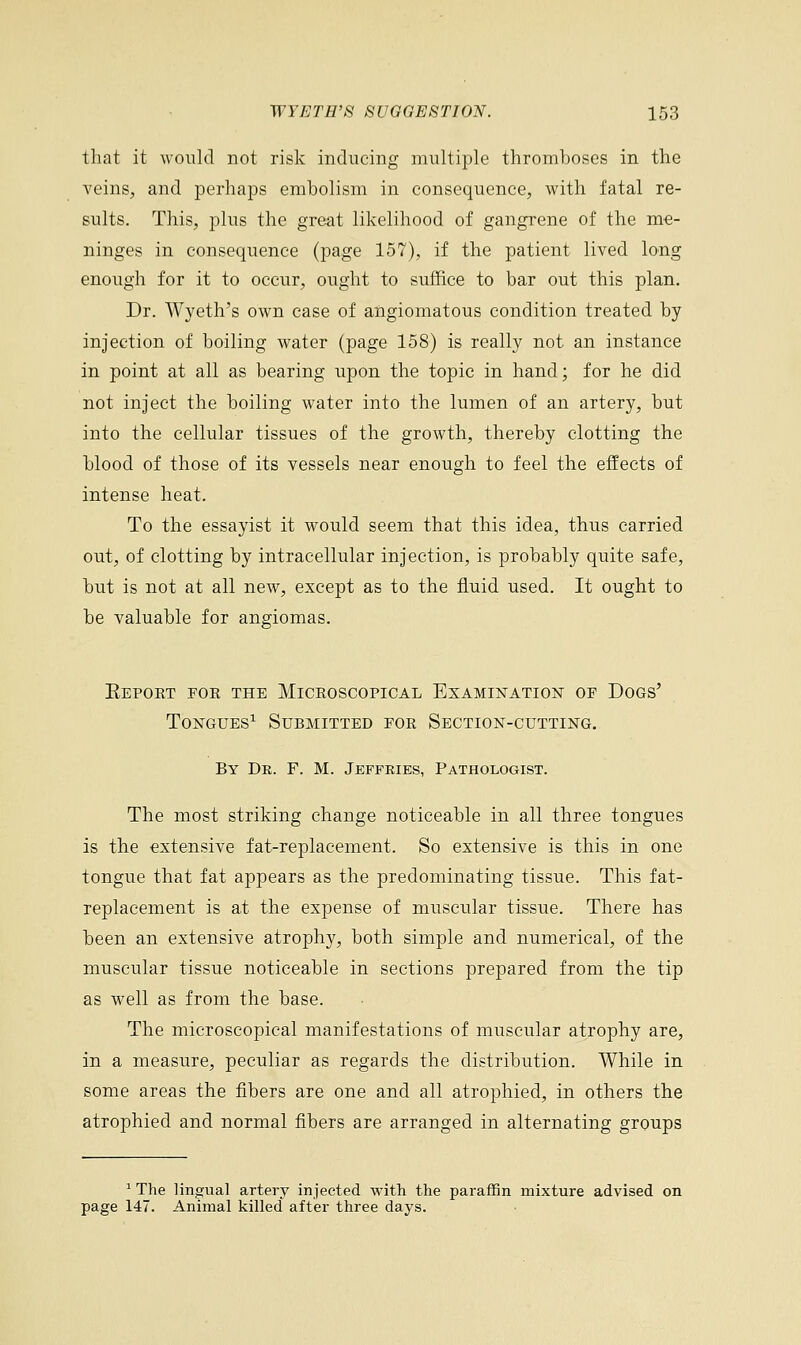 that it would not risk inducing multiple thromboses in the veins, and perhaps embolism in consequence, with fatal re- sults. This, plus the great likelihood of gangrene of the me- ninges in consequence (page 157), if the patient lived long enough for it to occur, ought to suffice to bar out this plan. Dr. Wyeth's own case of angiomatous condition treated by injection of boiling water (page 158) is really not an instance in point at all as bearing upon the topic in hand; for he did not inject the boiling water into the lumen of an artery, but into the cellular tissues of the growth, thereby clotting the blood of those of its vessels near enough to feel the effects of intense heat. To the essayist it would seem that this idea, thus carried out, of clotting by intracellular injection, is probably quite safe, but is not at all new, except as to the fluid used. It ought to be valuable for angiomas. Eepoet foe the Miceoscopical Examination of Dogs' Tongues1 Submitted for Section-cutting. By De. F. M. Jeffries, Pathologist. The most striking change noticeable in all three tongues is the extensive fat-replacement. So extensive is this in one tongue that fat appears as the predominating tissue. This fat- replacement is at the expense of muscular tissue. There has been an extensive atrophy, both simple and numerical, of the muscular tissue noticeable in sections prepared from the tip as well as from the base. The microscopical manifestations of muscular atrophy are, in a measure, peculiar as regards the distribution. While in some areas the fibers are one and all atrophied, in others the atrophied and normal fibers are arranged in alternating groups 1 The lingual artery injected with the paraffin mixture advised on page 147. Animal killed' after three days.