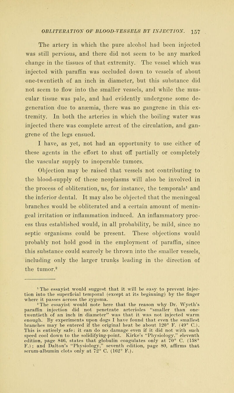 The artery in which the pure alcohol had been injected was still pervious, and there did not seem to be any marked change in the tissues of that extremity. The vessel which was injected with paraffin was occluded down to vessels of about one-twentieth of an inch in diameter, but this substance did not seem to flow into the smaller vessels, and while the mus- cular tissue was pale, and had evidently undergone some de- generation clue to ansemia, there was no gangrene in this ex- tremity. In both the arteries in which the boiling water was injected there was complete arrest of the circulation, and gan- grene of the legs ensued. I have, as yet, not had an opportunity to use either of these agents in the effort to shut off partially or completely the vascular supply to inoperable tumors. Objection may be raised that vessels not contributing to the blood-supply of these neoplasms will also be involved in the process of obliteration, as, for instance, the temporals1 and the inferior dental. It may also be objected that the meningeal branches would be obliterated and a certain amount of menin- geal irritation or inflammation induced. An inflammatory proc- ess thus established would, in all probability, be mild, since no septic organisms could be present. These objections would probably not hold good in the employment of paraffin, since this substance could scarcely be thrown into the smaller vessels, including only the larger trunks leading in the direction of the tumor.2 1 The essayist would suggest that it will be easy to prevent injec- tion into the superficial temporal (except at its beginning) by the finger where it passes across the zygoma. 2 The essayist would note here that the reason why Dr. Wyeth's paraffin injection did not penetrate arterioles smaller than one- twentieth of an inch in diameter was that it was not injected warm enough. By experiments upon dogs I have found that even the smallest branches may be entered if the original heat be about 120° F. (49° C). This is entirely safe; it can do no damage even if it did not with such speed cool down to the solidifying-point. Kirke's Physiology, eleventh edition, page 846, states that globulin coagulates only at 70° C. (158° F.); and Dalton's Physiology, seventh edition, page 80, affirms that serum-albumin clots only at 72° C. (162° F.).