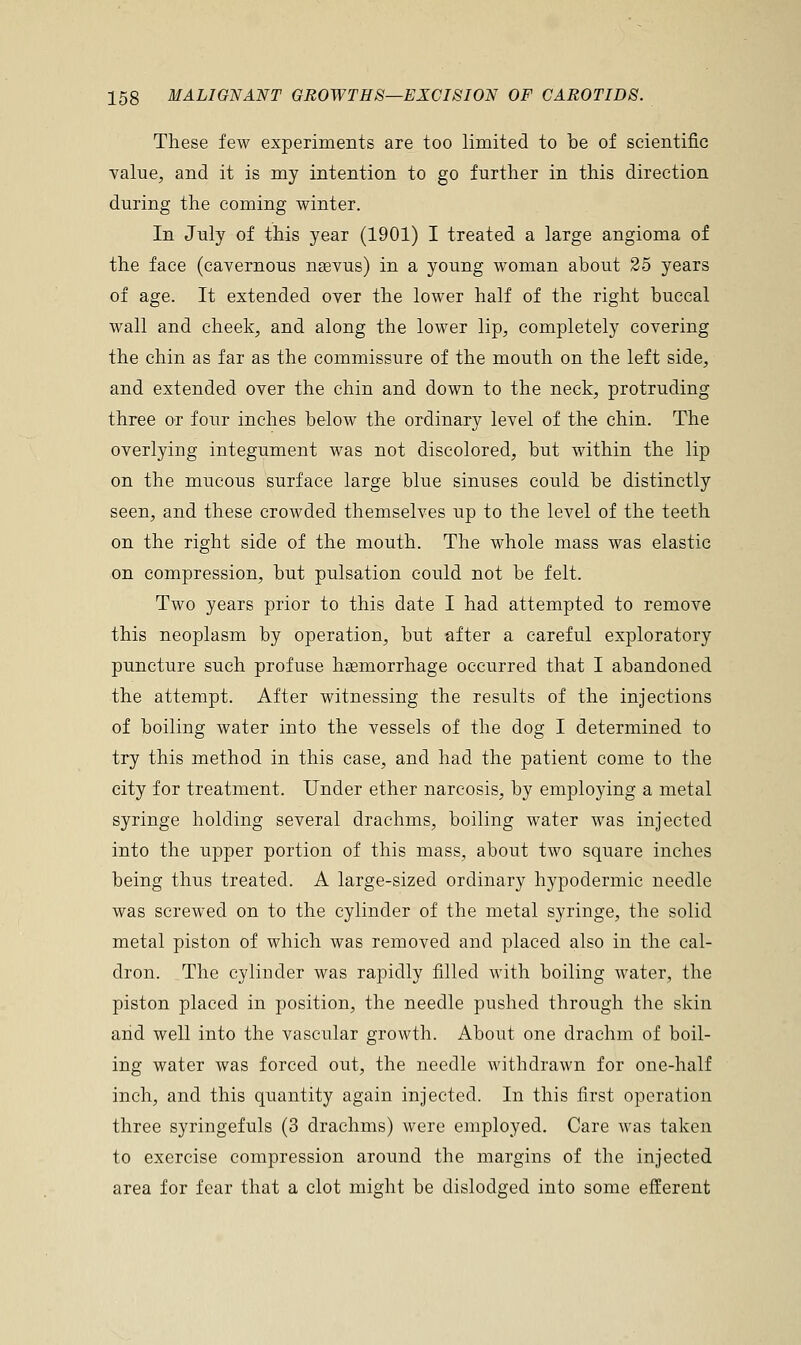 These few experiments are too limited to be of scientific value, and it is my intention to go further in this direction during the coming winter. In July of this year (1901) I treated a large angioma of the face (cavernous nsevus) in a young woman about 25 years of age. It extended over the lower half of the right buccal wall and cheek, and along the lower lip, completely covering the chin as far as the commissure of the mouth on the left side, and extended over the chin and down to the neck, protruding three or four inches below the ordinary level of the chin. The overlying integument was not discolored, but within the lip on the mucous surface large blue sinuses could be distinctly seen, and these crowded themselves up to the level of the teeth on the right side of the mouth. The whole mass was elastic on compression, but pulsation could not be felt. Two years prior to this date I had attempted to remove this neoplasm by operation, but after a careful exploratory puncture such profuse haemorrhage occurred that I abandoned the attempt. After witnessing the results of the injections of boiling water into the vessels of the dog I determined to try this method in this case, and had the patient come to the city for treatment. Under ether narcosis, by employing a metal syringe holding several drachms, boiling water was injected into the upper portion of this mass, about two square inches being thus treated. A large-sized ordinary hypodermic needle was screwed on to the cylinder of the metal syringe, the solid metal piston of which was removed and placed also in the cal- dron. The cylinder was rapidly filled with boiling water, the piston placed in position, the needle pushed through the skin and well into the vascular growth. About one drachm of boil- ing water was forced out, the needle withdrawn for one-half inch, and this quantity again injected. In this first operation three syringefuls (3 drachms) were employed. Care was taken to exercise compression around the margins of the injected area for fear that a clot might be dislodged into some efferent