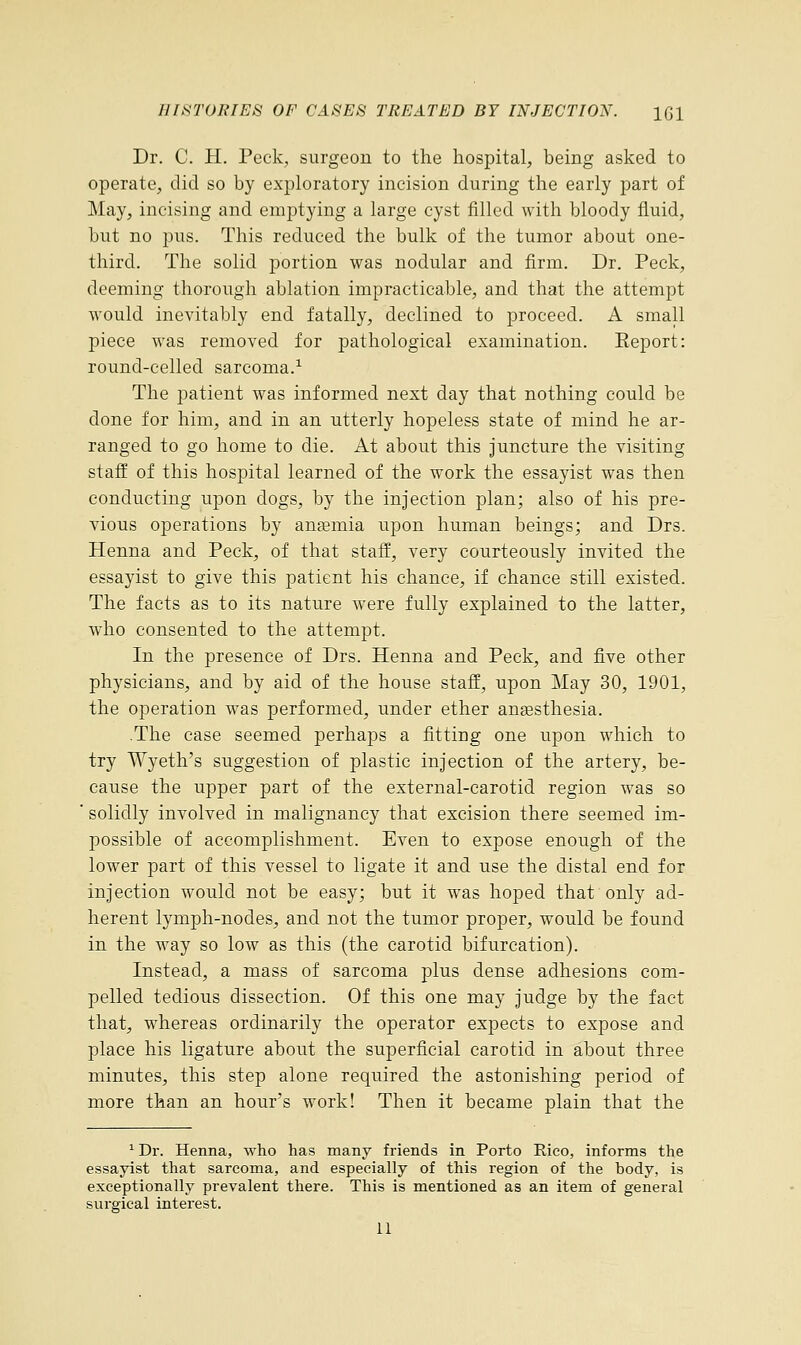 Dr. C. H. Peck, surgeon to the hospital, being asked to operate, did so by exploratory incision during the early part of May, incising and emptying a large cyst filled with bloody fluid, but no pus. This reduced the bulk of the tumor about one- third. The solid portion was nodular and firm. Dr. Peck, deeming thorough ablation impracticable, and that the attempt would inevitably end fatally, declined to proceed. A small piece was removed for pathological examination. Eeport: round-celled sarcoma.1 The patient was informed next day that nothing could be done for him, and in an utterly hopeless state of mind he ar- ranged to go home to die. At about this juncture the visiting staff of this hospital learned of the work the essayist was then conducting upon dogs, by the injection plan; also of his pre- vious operations by anasmia upon human beings; and Drs. Henna and Peck, of that staff, very courteously invited the essayist to give this patient his chance, if chance still existed. The facts as to its nature were fully explained to the latter, who consented to the attempt. In the presence of Drs. Henna and Peck, and five other physicians, and by aid of the house staff, upon May 30, 1901, the operation was performed, under ether ansesthesia. .The case seemed perhaps a fitting one upon which to try Wyeth's suggestion of plastic injection of the artery, be- cause the upper part of the external-carotid region was so solidly involved in malignancy that excision there seemed im- possible of accomplishment. Even to expose enough of the lower part of this vessel to ligate it and use the distal end for injection would not be easy; but it was hoped that only ad- herent lymph-nodes, and not the tumor proper, would be found in the way so low as this (the carotid bifurcation). Instead, a mass of sarcoma plus dense adhesions com- pelled tedious dissection. Of this one may judge by the fact that, whereas ordinarily the operator expects to expose and place his ligature about the superficial carotid in about three minutes, this step alone required the astonishing period of more than an hour's work! Then it became plain that the 1 Dr. Henna, who has many friends in Porto Rico, informs the essayist that sarcoma, and especially of this region of the body, is exceptionally prevalent there. This is mentioned as an item of general surgical interest. 11