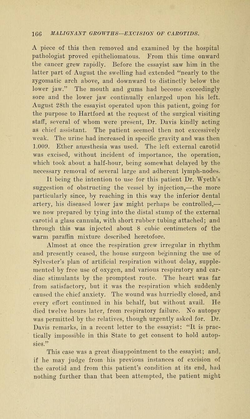 A piece of this then removed and examined by the hospital pathologist proved epitheliomatous. From this time onward the cancer grew rapidly. Before the essayist saw him in the latter part of August the swelling had extended nearly to the zygomatic arch above, and downward to distinctly below the lower jaw. The mouth and gums had become exceedingly sore and the lower jaw continually enlarged upon his left. August 28th the essayist operated upon this patient, going for the purpose to Hartford at the request of the surgical visiting staff, several of whom were present, Dr. Davis kindly acting as chief assistant. The patient seemed then not excessively weak. The urine had increased in specific gravity and was then 1.009. Ether anaesthesia was used. The left external carotid was excised, without incident of importance, the operation, which took about a half-hour, being somewhat delayed by the necessary removal of several large and adherent lymph-nodes. It being the intention to use for this patient Dr. Wyeth's suggestion of obstructing the vessel by injection,—the more particularly since, by reaching in this way the inferior dental artery, his diseased lower jaw might perhaps be controlled,— we now prepared by tying into the distal stump of the external carotid a glass cannula, with short rubber tubing attached; and through this was injected about 8 cubic centimeters of the warm paraffin mixture described heretofore. Almost at once the respiration grew irregular in rhythm and presently ceased, the house surgeon beginning the use of Sylvester's plan of artificial respiration without delay, supple- mented by free use of oxygen, and various respiratory and car- diac stimulants by the promptest route. The heart was far from satisfactory, but it was the respiration which suddenly caused the chief anxiety. The wound was hurriedly closed, and every effort continued in his behalf, but without avail. He died twelve hours later, from respiratory failure. No autopsy was permitted by the relatives, though urgently asked for. Dr. Davis remarks, in a recent letter to the essayist: It is prac- tically impossible in this State to get consent to hold autop- sies. This case was a great disappointment to the essayist; and, if he may judge from his previous instances of excision of the carotid and from this patient's condition at its end, had nothing further than that been attempted, the patient might