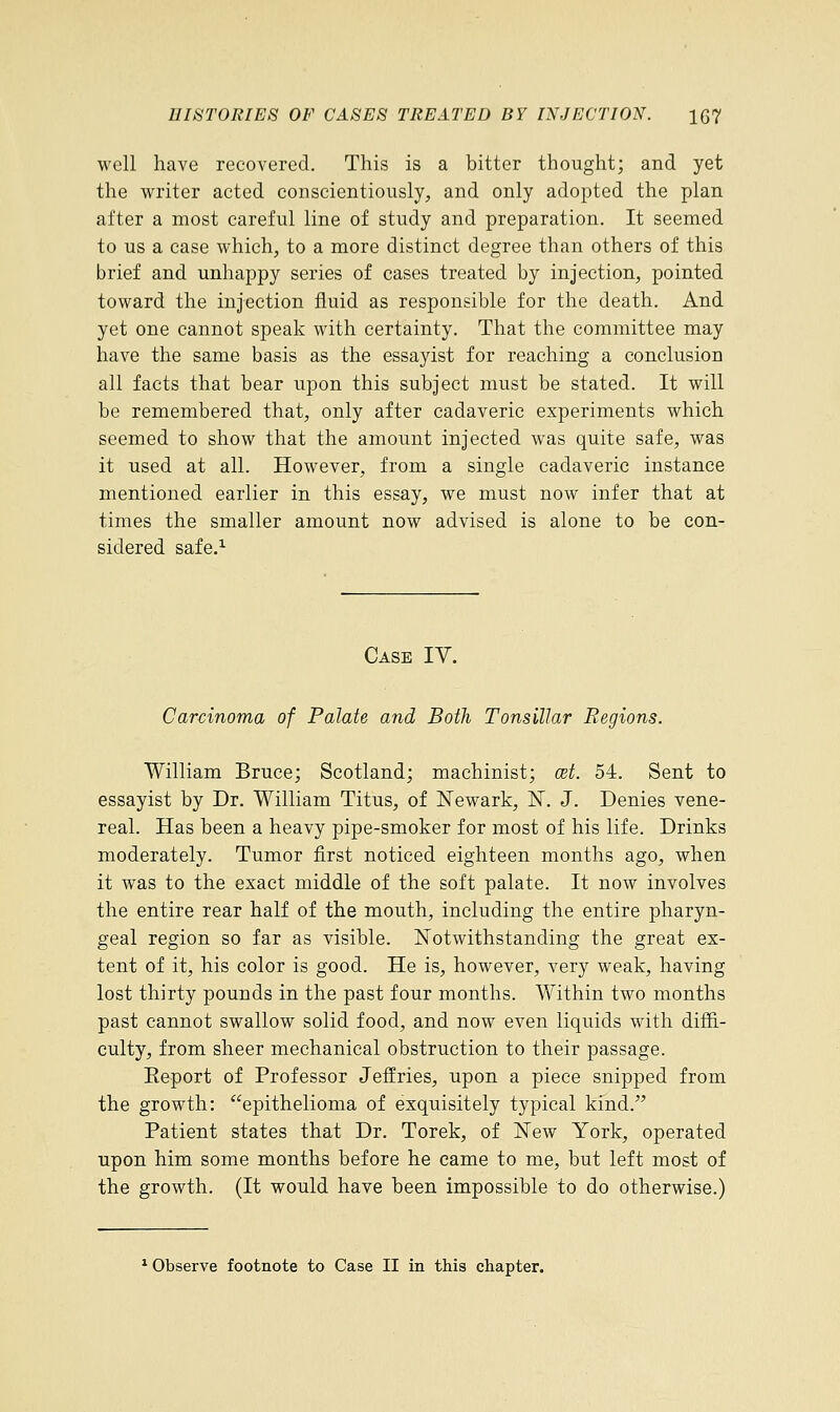 well have recovered. This is a bitter thought; and yet the writer acted conscientiously, and only adopted the plan after a most careful line of study and preparation. It seemed to us a case which, to a more distinct degree than others of this brief and unhappy series of cases treated by injection, pointed toward the injection fluid as responsible for the death. And yet one cannot speak with certainty. That the committee may have the same basis as the essayist for reaching a conclusion all facts that bear upon this subject must be stated. It will be remembered that, only after cadaveric experiments which seemed to show that the amount injected was quite safe, was it used at all. However, from a single cadaveric instance mentioned earlier in this essay, we must now infer that at times the smaller amount now advised is alone to be con- sidered safe.1 Case IY. Carcinoma of Palate and Both Tonsillar Regions. William Bruce; Scotland; machinist; cet. 54. Sent to essayist by Dr. William Titus, of Newark, 1ST. J. Denies vene- real. Has been a heavy pipe-smoker for most of his life. Drinks moderately. Tumor first noticed eighteen months ago, when it was to the exact middle of the soft palate. It now involves the entire rear half of the mouth, including the entire pharyn- geal region so far as visible. Notwithstanding the great ex- tent of it, his color is good. He is, however, very weak, having lost thirty pounds in the past four months. Within two months past cannot swallow solid food, and now even liquids with diffi- culty, from sheer mechanical obstruction to their passage. Report of Professor Jeffries, upon a piece snipped from the growth: epithelioma of exquisitely typical kind. Patient states that Dr. Torek, of New York, operated upon him some months before he came to me, but left most of the growth. (It would have been impossible to do otherwise.) 1 Observe footnote to Case II in this chapter.