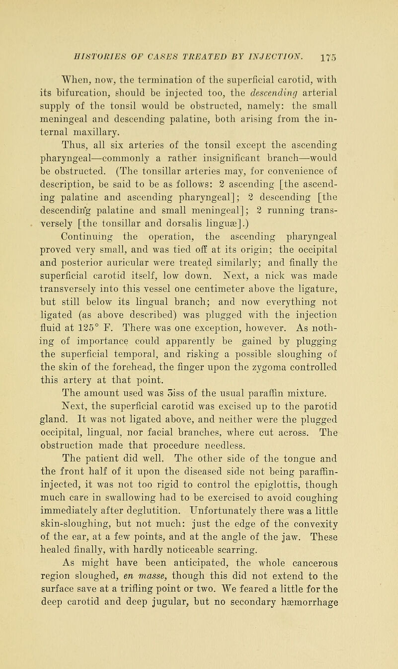 When, now, the termination of the superficial carotid, with its bifurcation, should be injected too, the descending arterial supply of the tonsil would be obstructed, namely: the small meningeal and descending palatine, both arising from the in- ternal maxillary. Thus, all six arteries of the tonsil except the ascending pharyngeal—commonly a rather insignificant branch—would be obstructed. (The tonsillar arteries may, for convenience of description, be said to be as follows: 2 ascending [the ascend- ing palatine and ascending pharyngeal]; 2 descending [the descending palatine and small meningeal]; 2 running trans- versely [the tonsillar and dorsalis linguse].) Continuing the operation, the ascending pharyngeal proved very small, and was tied off at its origin; the occipital and posterior auricular were treated similarly; and finally the superficial carotid itself, low down. Next, a nick was made transversely into this vessel one centimeter above the ligature, but still below its lingual branch; and now everything not ligated (as above described) was plugged with the injection fluid at 125° F. There was one exception, however. As noth- ing of importance could apparently be gained by plugging the superficial temporal, and risking a possible sloughing of the skin of the forehead, the finger upon the zygoma controlled this artery at that point. The amount used was oiss of the usual paraffin mixture. Next, the superficial carotid was excised up to the parotid gland. It was not ligated above, and neither were the plugged occipital, lingual, nor facial branches, where cut across. The obstruction made that procedure needless. The patient did well. The other side of the tongue and the front half of it upon the diseased side not being paraffin- injected, it was not too rigid to control the epiglottis, though much care in swallowing had to be exercised to avoid coughing immediately after deglutition. Unfortunately there was a little skin-sloughing, but not much: just the edge of the convexity of the ear, at a few points, and at the angle of the jaw. These healed finally, with hardly noticeable scarring. As might have been anticipated, the whole cancerous region sloughed, en masse, though this did not extend to the surface save at a trifling point or two. We feared a little for the deep carotid and deep jugular, but no secondary hemorrhage