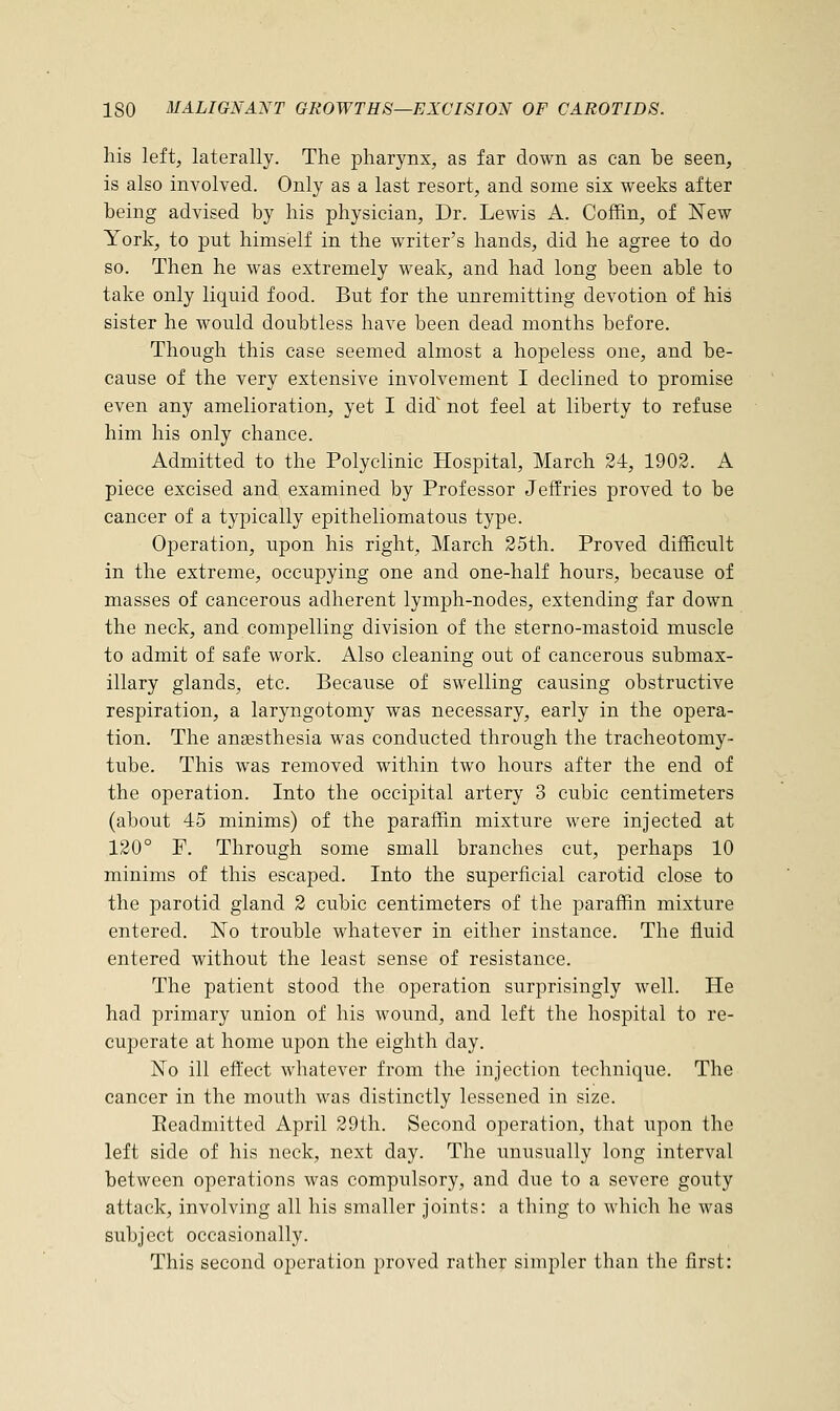 his left, laterally. The pharynx, as far down as can be seen, is also involved. Only as a last resort, and some six weeks after being advised by his physician, Dr. Lewis A. Coffin, of New York, to put himself in the writer's hands, did he agree to do so. Then he was extremely weak, and had long been able to take only liquid food. But for the unremitting devotion of his sister he would doubtless have been dead months before. Though this case seemed almost a hopeless one, and be- cause of the very extensive involvement I declined to promise even any amelioration, yet I did not feel at liberty to refuse him his only chance. Admitted to the Polyclinic Hospital, March 24, 1902. A piece excised and examined by Professor Jeffries proved to be cancer of a typically epitheliomatous type. Operation, upon his right, March 25th. Proved difficult in the extreme, occupying one and one-half hours, because of masses of cancerous adherent lymph-nodes, extending far down the neck, and compelling division of the sterno-mastoid muscle to admit of safe work. Also cleaning out of cancerous submax- illary glands, etc. Because of swelling causing obstructive respiration, a laryngotomy was necessary, early in the opera- tion. The anaesthesia was conducted through the tracheotomy- tube. This was removed within two hours after the end of the operation. Into the occipital artery 3 cubic centimeters (about 45 minims) of the paraffin mixture were injected at 120° F. Through some small branches cut, perhaps 10 minims of this escaped. Into the superficial carotid close to the parotid gland 2 cubic centimeters of the paraffin mixture entered. No trouble whatever in either instance. The fluid entered without the least sense of resistance. The patient stood the operation surprisingly Avell. He had primary union of his wound, and left the hospital to re- cuperate at home upon the eighth day. No ill effect whatever from the injection technique. The cancer in the mouth was distinctly lessened in size. Eeadmitted April 29th. Second operation, that upon the left side of his neck, next day. The unusually long interval between operations was compulsory, and due to a severe gouty attack, involving all his smaller joints: a thing to which he was subject occasionally. This second operation proved rather simpler than the first: