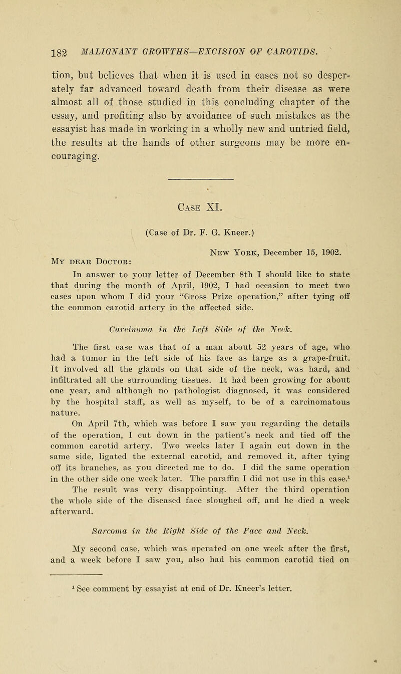 tion, but believes that when it is used in cases not so desper- ately far advanced toward death from their disease as were almost all of those studied in this concluding chapter of the essay, and profiting also by avoidance of such mistakes as the essayist has made in working in a wholly new and untried field, the results at the hands of other surgeons may be more en- couraging. Case XI. (Case of Dr. F. G. Kneer.) New York, December 15, 1902. My dear Doctor: In answer to your letter of December 8th I should like to state that during the month of April, 1902, I had occasion to meet two eases upon whom I did your Gross Prize operation, after tying off the common carotid artery in the affected side. Carcinoma in the Left Side of the Neclc. The first case was that of a man about 52 years of age, who had a tumor in the left side of his face as large as a grape-fruit. It involved all the glands on that side of the neck, was hard, and infiltrated all the surrounding tissues. It had been growing for about one year, and although no pathologist diagnosed, it was considered by the hospital staff, as well as myself, to be of a carcinomatous nature. On April 7th, which was before I saw you regarding the details of the operation, I cut down in the patient's neck and tied off the common carotid artery. Two weeks later I again cut down in the same side, ligated the external carotid, and removed it, after tying off its branches, as you directed me to do. I did the same operation in the other side one week later. The paraffin I did not use in this case.1 The result was very disappointing. After the third operation the whole side of the diseased face sloughed off, and he died a week afterward. Sarcoma in the Right Side of the Face and Neck. My second case, which was operated on one week after the first, and a week before I saw you, also had his common carotid tied on 1 See comment by essayist at end of Dr. Kneer's letter.