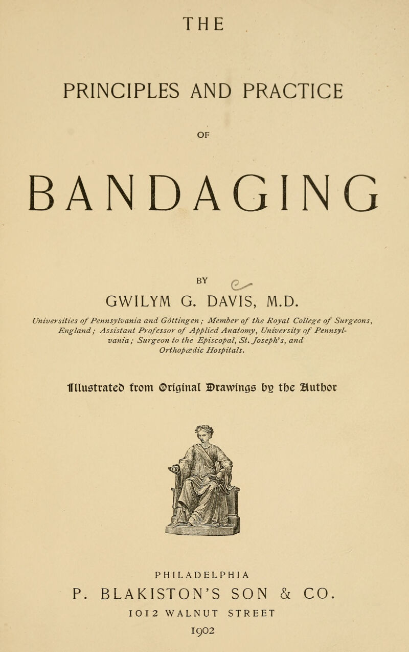 THE 1 PRINCIPLES AND PRACTICE OF BANDAGING i GWILYM G. DAVIS, M.D. I I Universities of Pennsylvania and Gdtttngen ; Member of the Royal College of Surgeons, \ England; Assistant Professor of Applied Anatomy^ University of Pennsyl- ' vania; Surgeon to the Episcopal, St.foseph's, and , Orthopcedic Hospitals. IFUustrateD from ©riglnal drawings b^ tbe Butbor PHILADELPHIA i BLAKISTON'S SON & CO. I I0I2 WALNUT STREET 1 1902