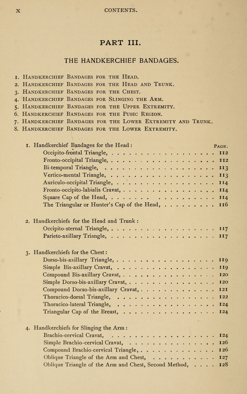 PART III. THE HANDKERCHIEF BANDAGES. 1. Handkerchief Bandages for the Head. 2. Handkerchief Bandages for the Head and Trunk. 3. Handkerchief Bandages for the Chest. 4. Handkerchief Bandages for Slinging the Arm. 5. Handkerchief Bandages for the Upper Extremity. 6. Handkerchief Bandages for the Pubic Region. 7. Handkerchief Bandages for the Lower Extremity and Trunk. 8. Handkerchief Bandages for the Lower Extremity. 1. Handkerchief Bandages for the Head : Page. Occipito-frontal Triangle, 112 Fronto-occipital Triangle, 112 Bi-temporal Triangle, 113 Vertico-mental Triangle, 113 Auriculo-occipital Triangle, . 114 Fronto-occipito-labialis Cravat, 114 Square Cap of the Head, 114 The Triangular or Hunter's Cap of the Head, Ii6 2. Handkerchiefs for the Head and Trunk : Occipito-sternal Triangle, 117 Parieto-axillary Triangle, II7 3. Handkerchiefs for the Chest: Dorso-bis-axillary Triangle, II9 Simple Bis-axillary Cravat, 119 Compound Bis-axillary Cravat, 120 Simple Dorso-bis-axillary Cravat, 120 Compound Dorso-bis-axillary Cravat, I2i Thoracico-dorsal Triangle, 122 Thoracico-lateral Triangle, 124 Triangular Cap of the Breast, 124 4. Handkerchiefs for Slinging the Ann : Brachio-cervical Cravat, 124 Simple Brachio-cervical Cravat, 126 Compound Brachio-cervical Triangle, 126 Oblique Triangle of the Arm and Chest, 127 Oblique Triangle of the Arm and Chest, Second Method, .... 128