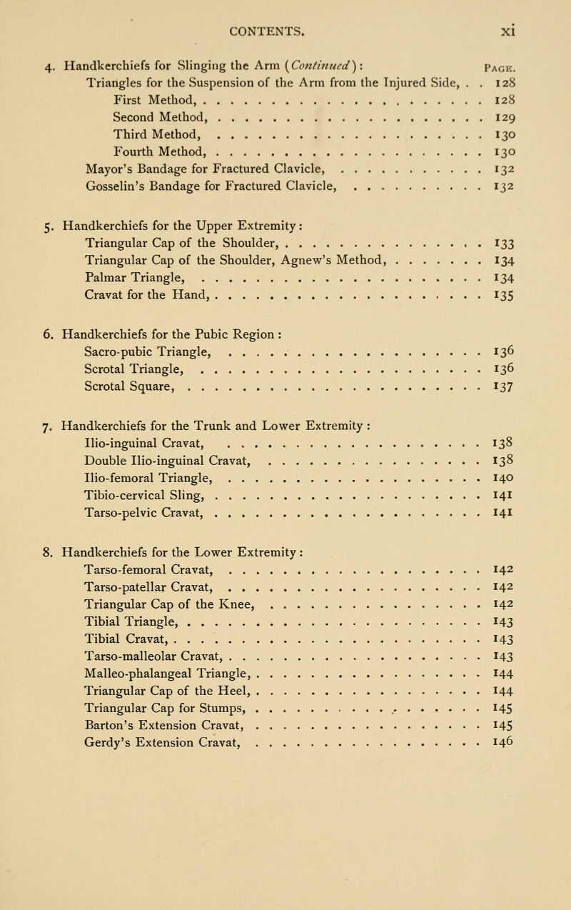 4. Handkerchiefs for Slinging the Arm {Continued): Page. Triangles for the Suspension of the Arm from the Injured Side, . . 128 First Method, 128 Second Method, 129 Third Method, 130 Fourth Method, 130 Mayor's Bandage for Fractured Clavicle, 132 Gosselin's Bandage for Fractured Clavicle, 132 5. Handkerchiefs for the Upper Extremity : Triangular Cap of the Shoulder, 133 Triangular Cap of the Shoulder, Agnew's Method, 134 Palmar Triangle, 134 Cravat for the Hand, 135 6. Handkerchiefs for the Pubic Region : Sacro-pubic Triangle, 136 Scrotal Triangle, 136 Scrotal Square, 137 7. Handkerchiefs for the Trunk and Lower Extremity : Ilio-inguinal Cravat, 138 Double Ilio-inguinal Cravat, *. 138 Ilio-femoral Triangle, 140 Tibio-cervical Sling, 141 Tarso-pelvic Cravat, 141 8. Handkerchiefs for the Low^er Extremity : Tarso-femoral Cravat, 142 Tarso-patellar Cravat, 142 Triangular Cap of the Knee, 142 Tibial Triangle, 143 Tibial Cravat, 143 Tarso-malleolar Cravat, 143 Malleo-phalangeal Triangle, 144 Triangular Cap of the Heel, 144 Triangular Cap for Stumps, ,. 145 Barton's Extension Cravat, I45 Gerdy's Extension Cravat, 146