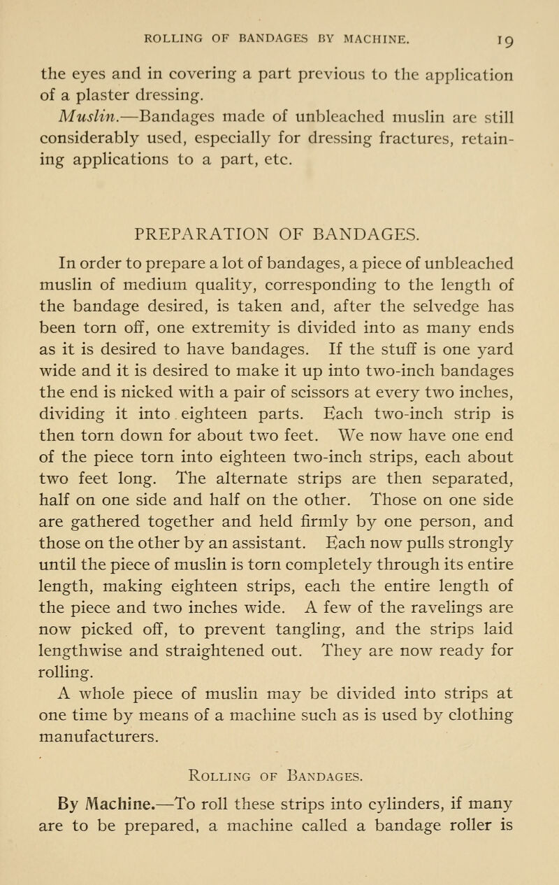 the eyes and in covering a part previous to the application of a plaster dressing. Muslin.—Bandages made of unbleached muslin are still considerably used, especially for dressing fractures, retain- ing applications to a part, etc. PREPARATION OF BANDAGES. In order to prepare a lot of bandages, a piece of unbleached muslin of medium quality, corresponding to the length of the bandage desired, is taken and, after the selvedge has been torn off, one extremity is divided into as many ends as it is desired to have bandages. If the stuff is one yard wide and it is desired to make it up into two-inch bandages the end is nicked with a pair of scissors at every two inches, dividing it into eighteen parts. Each two-inch strip is then torn down for about tv/o feet. We now have one end of the piece torn into eighteen two-inch strips, each about two feet long. The alternate strips are then separated, half on one side and half on the other. Those on one side are gathered together and held firmly by one person, and those on the other by an assistant. Each now pulls strongly until the piece of muslin is torn completely through its entire length, making eighteen strips, each the entire length of the piece and two inches wide. A few of the ravelings are now picked off, to prevent tangling, and the strips laid lengthwise and straightened out. They are now ready for rolling. A whole piece of muslin may be divided into strips at one time by means of a m^achine such as is used by clothing manufacturers. Rolling of Bandages. By Machine.—To roll these strips into cylinders, if many are to be prepared, a machine called a bandage roller is